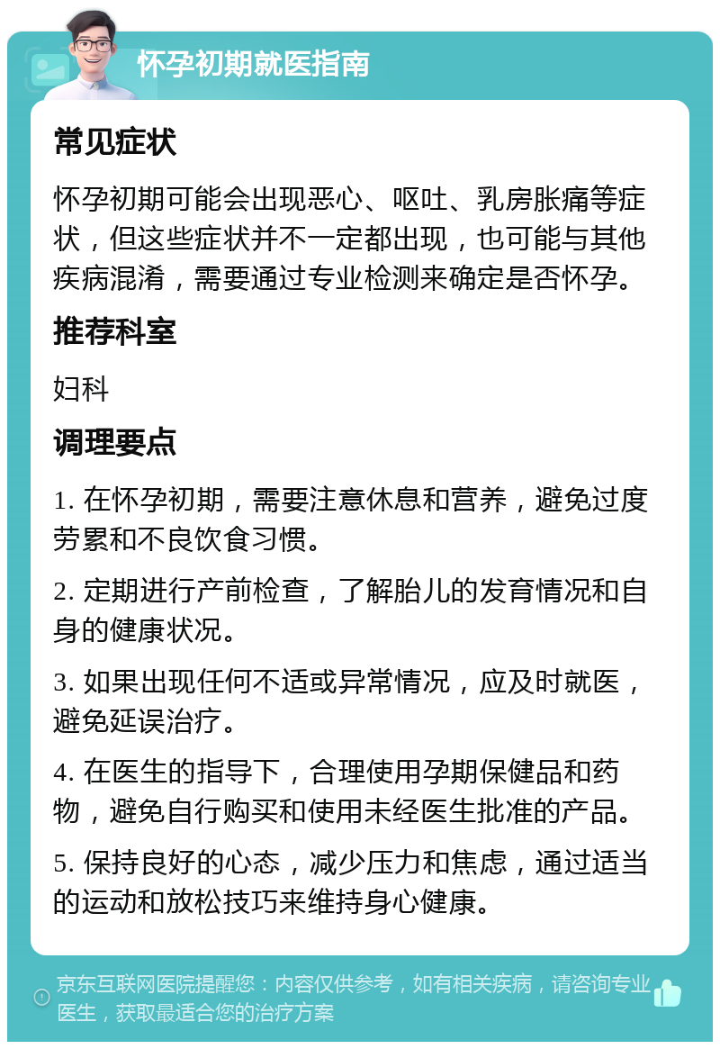 怀孕初期就医指南 常见症状 怀孕初期可能会出现恶心、呕吐、乳房胀痛等症状，但这些症状并不一定都出现，也可能与其他疾病混淆，需要通过专业检测来确定是否怀孕。 推荐科室 妇科 调理要点 1. 在怀孕初期，需要注意休息和营养，避免过度劳累和不良饮食习惯。 2. 定期进行产前检查，了解胎儿的发育情况和自身的健康状况。 3. 如果出现任何不适或异常情况，应及时就医，避免延误治疗。 4. 在医生的指导下，合理使用孕期保健品和药物，避免自行购买和使用未经医生批准的产品。 5. 保持良好的心态，减少压力和焦虑，通过适当的运动和放松技巧来维持身心健康。