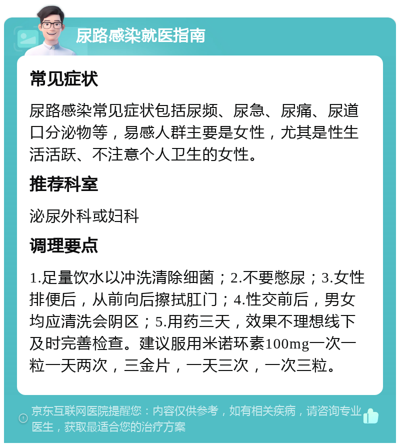 尿路感染就医指南 常见症状 尿路感染常见症状包括尿频、尿急、尿痛、尿道口分泌物等，易感人群主要是女性，尤其是性生活活跃、不注意个人卫生的女性。 推荐科室 泌尿外科或妇科 调理要点 1.足量饮水以冲洗清除细菌；2.不要憋尿；3.女性排便后，从前向后擦拭肛门；4.性交前后，男女均应清洗会阴区；5.用药三天，效果不理想线下及时完善检查。建议服用米诺环素100mg一次一粒一天两次，三金片，一天三次，一次三粒。