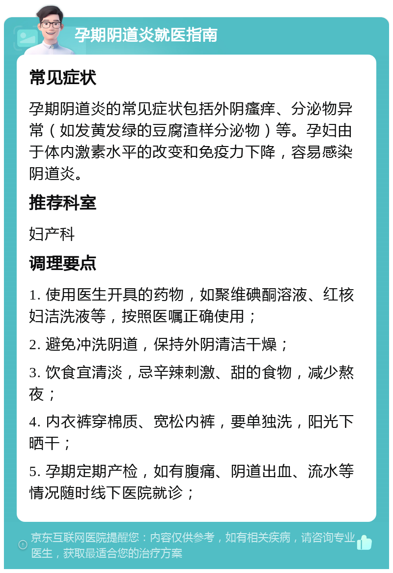 孕期阴道炎就医指南 常见症状 孕期阴道炎的常见症状包括外阴瘙痒、分泌物异常（如发黄发绿的豆腐渣样分泌物）等。孕妇由于体内激素水平的改变和免疫力下降，容易感染阴道炎。 推荐科室 妇产科 调理要点 1. 使用医生开具的药物，如聚维碘酮溶液、红核妇洁洗液等，按照医嘱正确使用； 2. 避免冲洗阴道，保持外阴清洁干燥； 3. 饮食宜清淡，忌辛辣刺激、甜的食物，减少熬夜； 4. 内衣裤穿棉质、宽松内裤，要单独洗，阳光下晒干； 5. 孕期定期产检，如有腹痛、阴道出血、流水等情况随时线下医院就诊；