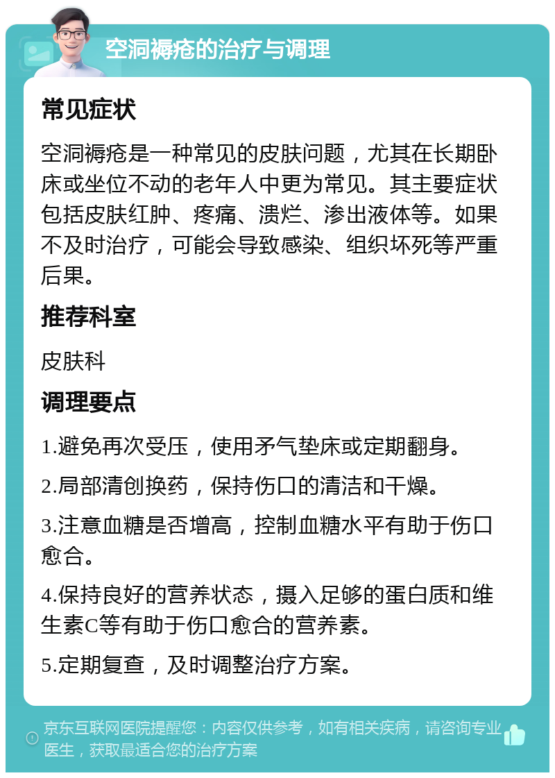 空洞褥疮的治疗与调理 常见症状 空洞褥疮是一种常见的皮肤问题，尤其在长期卧床或坐位不动的老年人中更为常见。其主要症状包括皮肤红肿、疼痛、溃烂、渗出液体等。如果不及时治疗，可能会导致感染、组织坏死等严重后果。 推荐科室 皮肤科 调理要点 1.避免再次受压，使用矛气垫床或定期翻身。 2.局部清创换药，保持伤口的清洁和干燥。 3.注意血糖是否增高，控制血糖水平有助于伤口愈合。 4.保持良好的营养状态，摄入足够的蛋白质和维生素C等有助于伤口愈合的营养素。 5.定期复查，及时调整治疗方案。