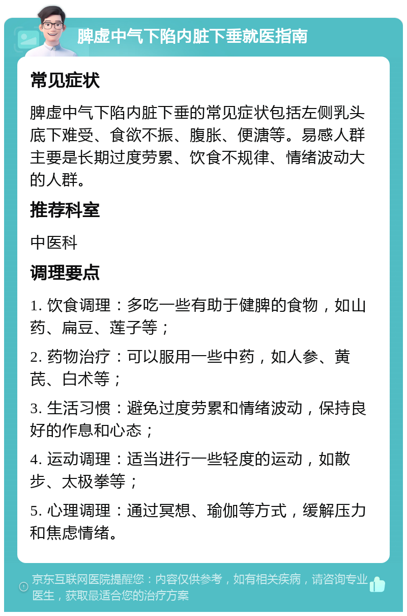 脾虚中气下陷内脏下垂就医指南 常见症状 脾虚中气下陷内脏下垂的常见症状包括左侧乳头底下难受、食欲不振、腹胀、便溏等。易感人群主要是长期过度劳累、饮食不规律、情绪波动大的人群。 推荐科室 中医科 调理要点 1. 饮食调理：多吃一些有助于健脾的食物，如山药、扁豆、莲子等； 2. 药物治疗：可以服用一些中药，如人参、黄芪、白术等； 3. 生活习惯：避免过度劳累和情绪波动，保持良好的作息和心态； 4. 运动调理：适当进行一些轻度的运动，如散步、太极拳等； 5. 心理调理：通过冥想、瑜伽等方式，缓解压力和焦虑情绪。