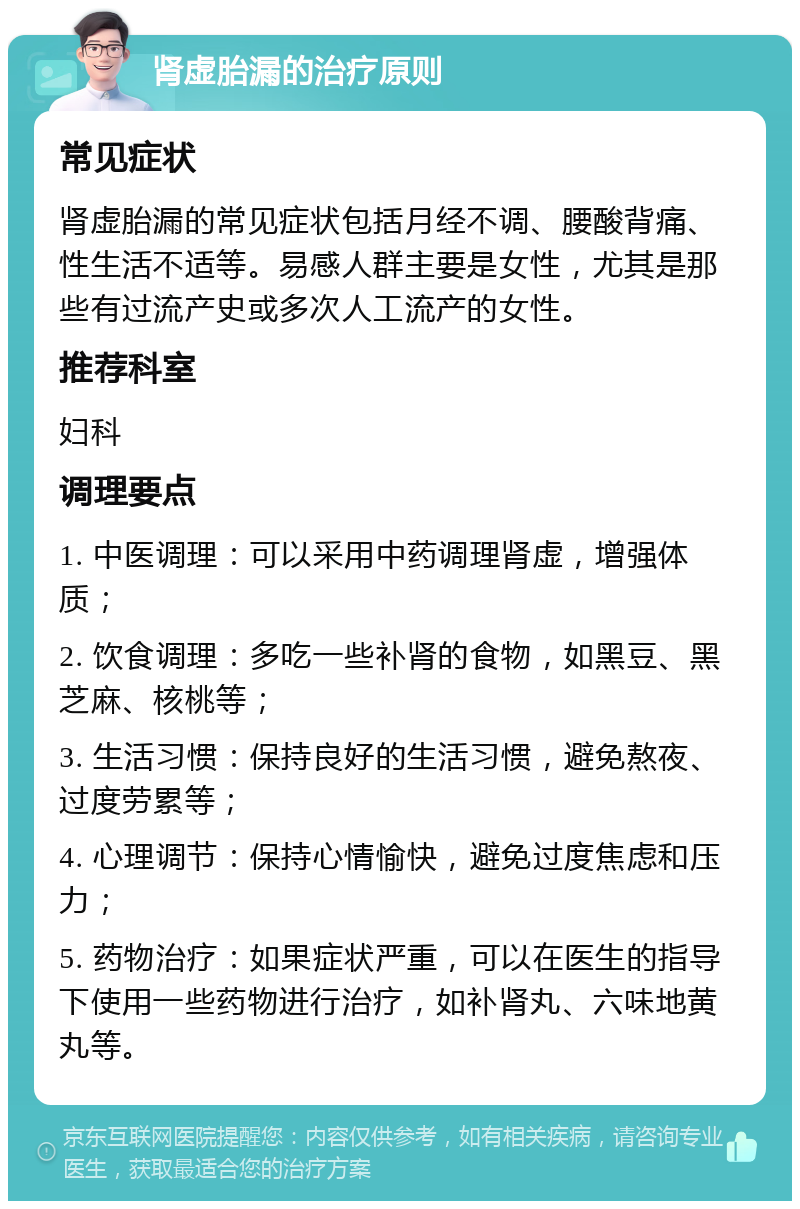 肾虚胎漏的治疗原则 常见症状 肾虚胎漏的常见症状包括月经不调、腰酸背痛、性生活不适等。易感人群主要是女性，尤其是那些有过流产史或多次人工流产的女性。 推荐科室 妇科 调理要点 1. 中医调理：可以采用中药调理肾虚，增强体质； 2. 饮食调理：多吃一些补肾的食物，如黑豆、黑芝麻、核桃等； 3. 生活习惯：保持良好的生活习惯，避免熬夜、过度劳累等； 4. 心理调节：保持心情愉快，避免过度焦虑和压力； 5. 药物治疗：如果症状严重，可以在医生的指导下使用一些药物进行治疗，如补肾丸、六味地黄丸等。