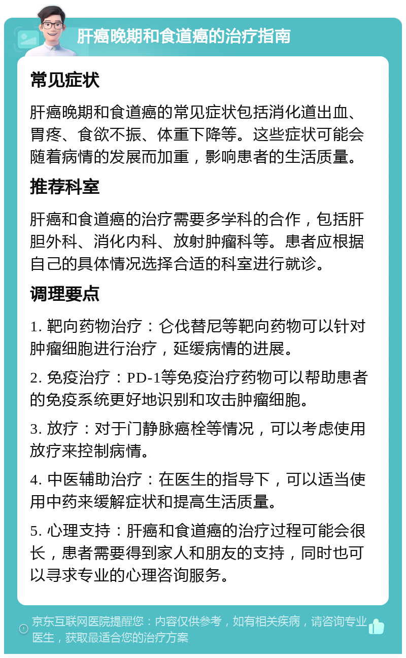 肝癌晚期和食道癌的治疗指南 常见症状 肝癌晚期和食道癌的常见症状包括消化道出血、胃疼、食欲不振、体重下降等。这些症状可能会随着病情的发展而加重，影响患者的生活质量。 推荐科室 肝癌和食道癌的治疗需要多学科的合作，包括肝胆外科、消化内科、放射肿瘤科等。患者应根据自己的具体情况选择合适的科室进行就诊。 调理要点 1. 靶向药物治疗：仑伐替尼等靶向药物可以针对肿瘤细胞进行治疗，延缓病情的进展。 2. 免疫治疗：PD-1等免疫治疗药物可以帮助患者的免疫系统更好地识别和攻击肿瘤细胞。 3. 放疗：对于门静脉癌栓等情况，可以考虑使用放疗来控制病情。 4. 中医辅助治疗：在医生的指导下，可以适当使用中药来缓解症状和提高生活质量。 5. 心理支持：肝癌和食道癌的治疗过程可能会很长，患者需要得到家人和朋友的支持，同时也可以寻求专业的心理咨询服务。