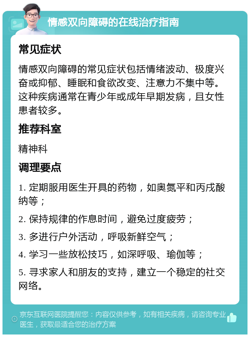 情感双向障碍的在线治疗指南 常见症状 情感双向障碍的常见症状包括情绪波动、极度兴奋或抑郁、睡眠和食欲改变、注意力不集中等。这种疾病通常在青少年或成年早期发病，且女性患者较多。 推荐科室 精神科 调理要点 1. 定期服用医生开具的药物，如奥氮平和丙戌酸纳等； 2. 保持规律的作息时间，避免过度疲劳； 3. 多进行户外活动，呼吸新鲜空气； 4. 学习一些放松技巧，如深呼吸、瑜伽等； 5. 寻求家人和朋友的支持，建立一个稳定的社交网络。