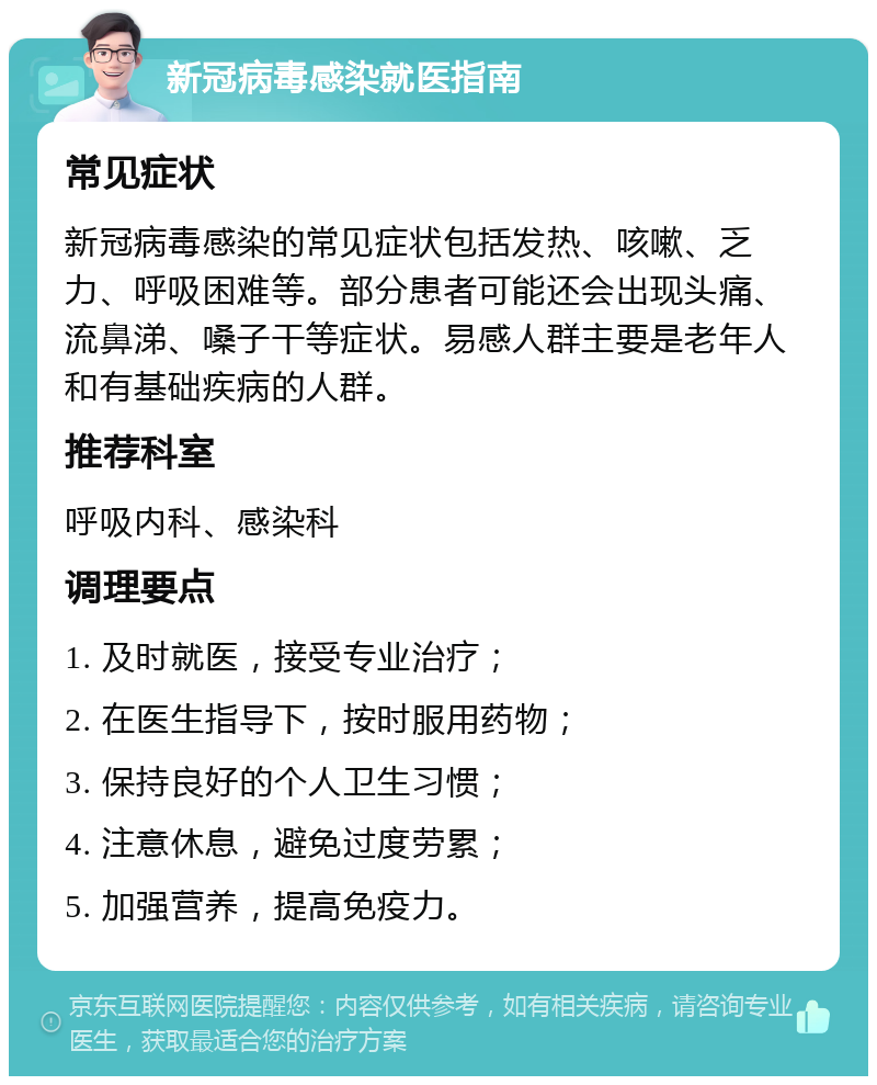 新冠病毒感染就医指南 常见症状 新冠病毒感染的常见症状包括发热、咳嗽、乏力、呼吸困难等。部分患者可能还会出现头痛、流鼻涕、嗓子干等症状。易感人群主要是老年人和有基础疾病的人群。 推荐科室 呼吸内科、感染科 调理要点 1. 及时就医，接受专业治疗； 2. 在医生指导下，按时服用药物； 3. 保持良好的个人卫生习惯； 4. 注意休息，避免过度劳累； 5. 加强营养，提高免疫力。