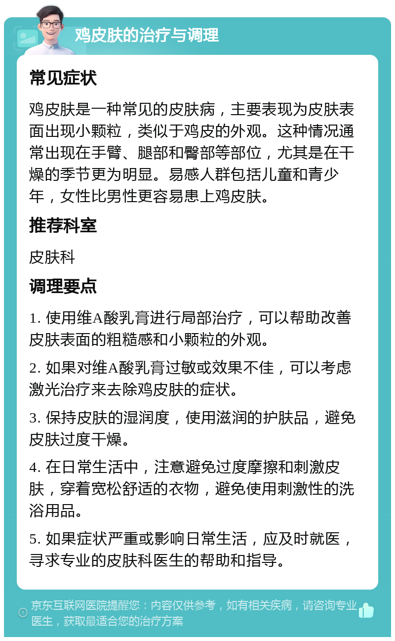 鸡皮肤的治疗与调理 常见症状 鸡皮肤是一种常见的皮肤病，主要表现为皮肤表面出现小颗粒，类似于鸡皮的外观。这种情况通常出现在手臂、腿部和臀部等部位，尤其是在干燥的季节更为明显。易感人群包括儿童和青少年，女性比男性更容易患上鸡皮肤。 推荐科室 皮肤科 调理要点 1. 使用维A酸乳膏进行局部治疗，可以帮助改善皮肤表面的粗糙感和小颗粒的外观。 2. 如果对维A酸乳膏过敏或效果不佳，可以考虑激光治疗来去除鸡皮肤的症状。 3. 保持皮肤的湿润度，使用滋润的护肤品，避免皮肤过度干燥。 4. 在日常生活中，注意避免过度摩擦和刺激皮肤，穿着宽松舒适的衣物，避免使用刺激性的洗浴用品。 5. 如果症状严重或影响日常生活，应及时就医，寻求专业的皮肤科医生的帮助和指导。