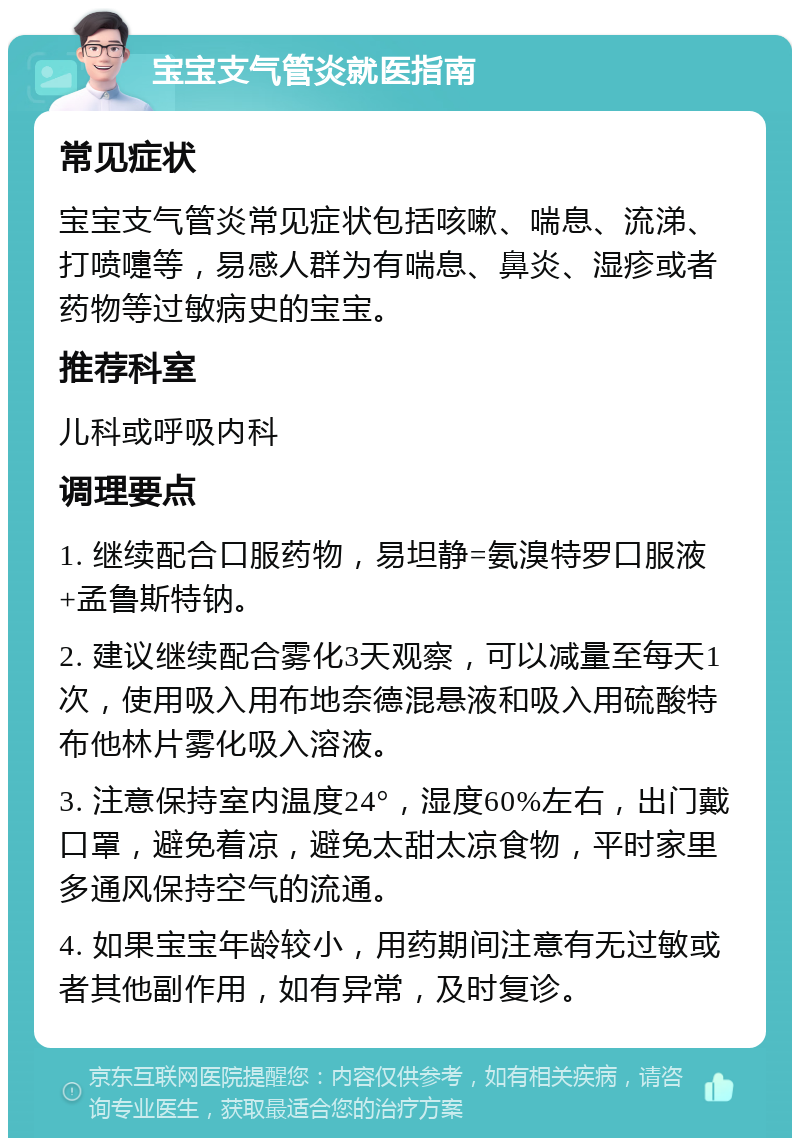 宝宝支气管炎就医指南 常见症状 宝宝支气管炎常见症状包括咳嗽、喘息、流涕、打喷嚏等，易感人群为有喘息、鼻炎、湿疹或者药物等过敏病史的宝宝。 推荐科室 儿科或呼吸内科 调理要点 1. 继续配合口服药物，易坦静=氨溴特罗口服液+孟鲁斯特钠。 2. 建议继续配合雾化3天观察，可以减量至每天1次，使用吸入用布地奈德混悬液和吸入用硫酸特布他林片雾化吸入溶液。 3. 注意保持室内温度24°，湿度60%左右，出门戴口罩，避免着凉，避免太甜太凉食物，平时家里多通风保持空气的流通。 4. 如果宝宝年龄较小，用药期间注意有无过敏或者其他副作用，如有异常，及时复诊。