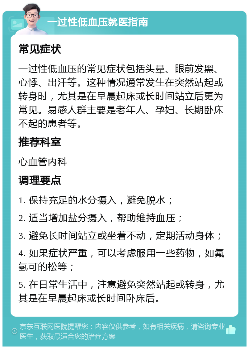 一过性低血压就医指南 常见症状 一过性低血压的常见症状包括头晕、眼前发黑、心悸、出汗等。这种情况通常发生在突然站起或转身时，尤其是在早晨起床或长时间站立后更为常见。易感人群主要是老年人、孕妇、长期卧床不起的患者等。 推荐科室 心血管内科 调理要点 1. 保持充足的水分摄入，避免脱水； 2. 适当增加盐分摄入，帮助维持血压； 3. 避免长时间站立或坐着不动，定期活动身体； 4. 如果症状严重，可以考虑服用一些药物，如氟氢可的松等； 5. 在日常生活中，注意避免突然站起或转身，尤其是在早晨起床或长时间卧床后。