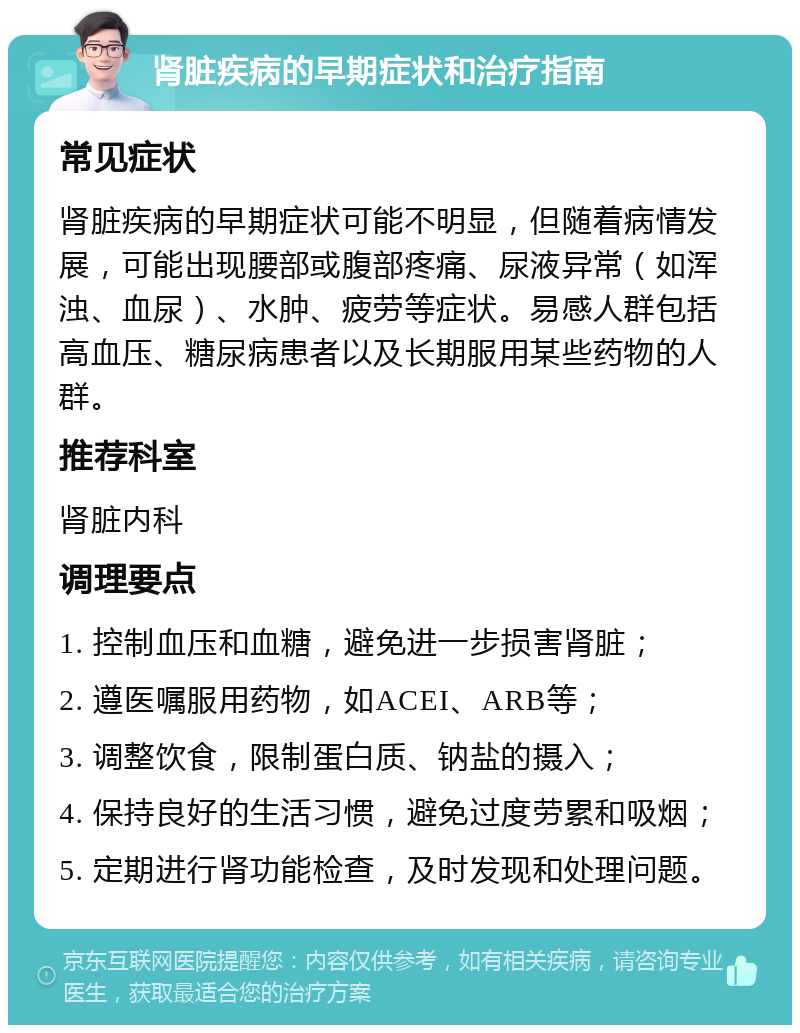 肾脏疾病的早期症状和治疗指南 常见症状 肾脏疾病的早期症状可能不明显，但随着病情发展，可能出现腰部或腹部疼痛、尿液异常（如浑浊、血尿）、水肿、疲劳等症状。易感人群包括高血压、糖尿病患者以及长期服用某些药物的人群。 推荐科室 肾脏内科 调理要点 1. 控制血压和血糖，避免进一步损害肾脏； 2. 遵医嘱服用药物，如ACEI、ARB等； 3. 调整饮食，限制蛋白质、钠盐的摄入； 4. 保持良好的生活习惯，避免过度劳累和吸烟； 5. 定期进行肾功能检查，及时发现和处理问题。