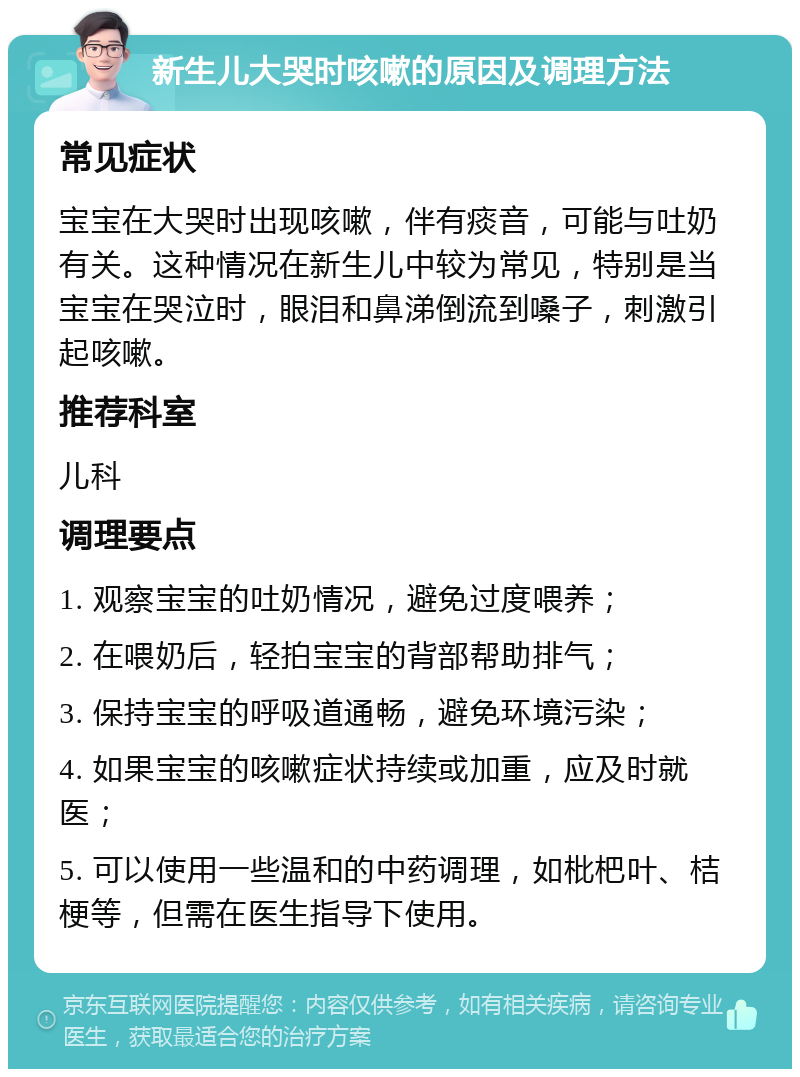 新生儿大哭时咳嗽的原因及调理方法 常见症状 宝宝在大哭时出现咳嗽，伴有痰音，可能与吐奶有关。这种情况在新生儿中较为常见，特别是当宝宝在哭泣时，眼泪和鼻涕倒流到嗓子，刺激引起咳嗽。 推荐科室 儿科 调理要点 1. 观察宝宝的吐奶情况，避免过度喂养； 2. 在喂奶后，轻拍宝宝的背部帮助排气； 3. 保持宝宝的呼吸道通畅，避免环境污染； 4. 如果宝宝的咳嗽症状持续或加重，应及时就医； 5. 可以使用一些温和的中药调理，如枇杷叶、桔梗等，但需在医生指导下使用。