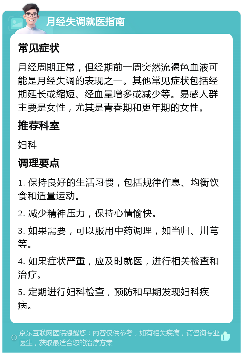 月经失调就医指南 常见症状 月经周期正常，但经期前一周突然流褐色血液可能是月经失调的表现之一。其他常见症状包括经期延长或缩短、经血量增多或减少等。易感人群主要是女性，尤其是青春期和更年期的女性。 推荐科室 妇科 调理要点 1. 保持良好的生活习惯，包括规律作息、均衡饮食和适量运动。 2. 减少精神压力，保持心情愉快。 3. 如果需要，可以服用中药调理，如当归、川芎等。 4. 如果症状严重，应及时就医，进行相关检查和治疗。 5. 定期进行妇科检查，预防和早期发现妇科疾病。