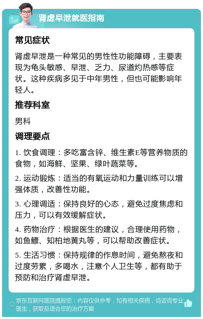 肾虚早泄就医指南 常见症状 肾虚早泄是一种常见的男性性功能障碍，主要表现为龟头敏感、早泄、乏力、尿道灼热感等症状。这种疾病多见于中年男性，但也可能影响年轻人。 推荐科室 男科 调理要点 1. 饮食调理：多吃富含锌、维生素E等营养物质的食物，如海鲜、坚果、绿叶蔬菜等。 2. 运动锻炼：适当的有氧运动和力量训练可以增强体质，改善性功能。 3. 心理调适：保持良好的心态，避免过度焦虑和压力，可以有效缓解症状。 4. 药物治疗：根据医生的建议，合理使用药物，如鱼鳔、知柏地黄丸等，可以帮助改善症状。 5. 生活习惯：保持规律的作息时间，避免熬夜和过度劳累，多喝水，注意个人卫生等，都有助于预防和治疗肾虚早泄。