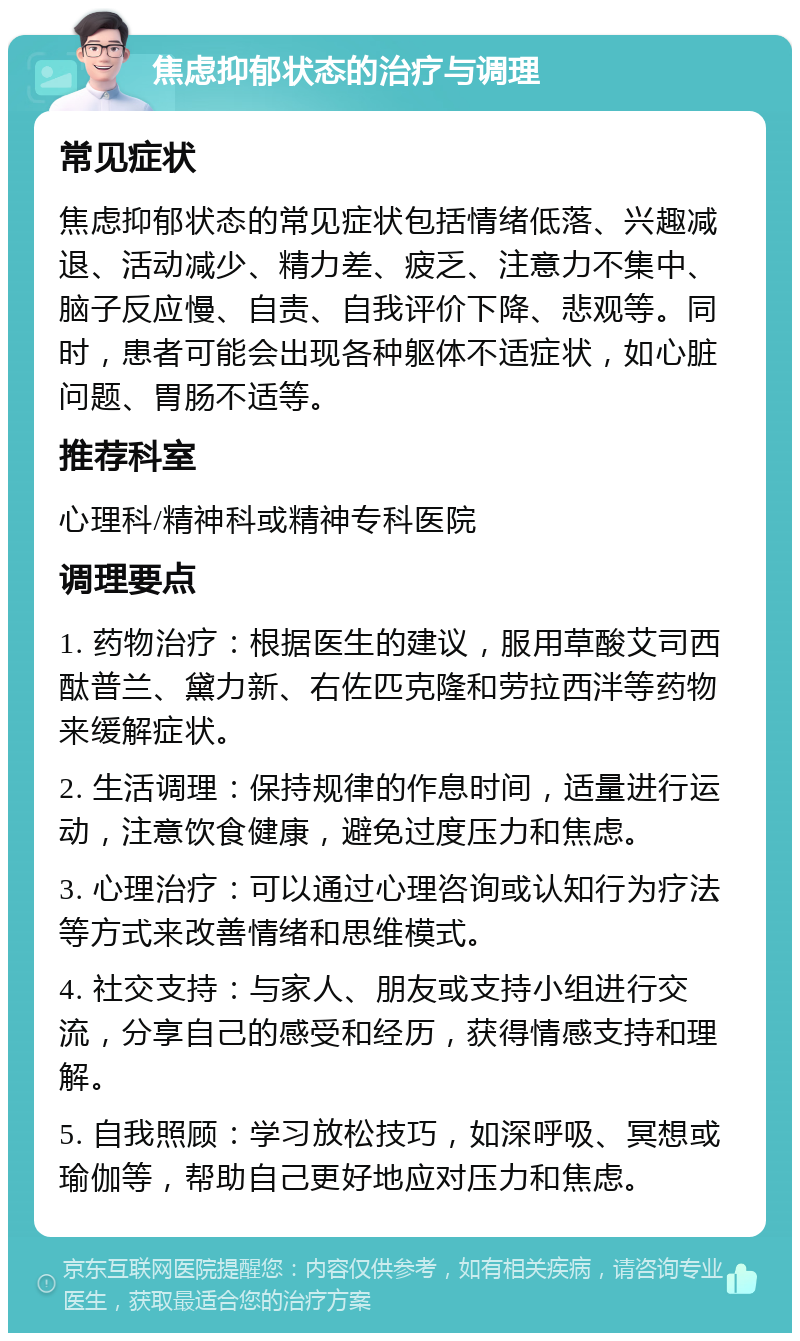 焦虑抑郁状态的治疗与调理 常见症状 焦虑抑郁状态的常见症状包括情绪低落、兴趣减退、活动减少、精力差、疲乏、注意力不集中、脑子反应慢、自责、自我评价下降、悲观等。同时，患者可能会出现各种躯体不适症状，如心脏问题、胃肠不适等。 推荐科室 心理科/精神科或精神专科医院 调理要点 1. 药物治疗：根据医生的建议，服用草酸艾司西酞普兰、黛力新、右佐匹克隆和劳拉西泮等药物来缓解症状。 2. 生活调理：保持规律的作息时间，适量进行运动，注意饮食健康，避免过度压力和焦虑。 3. 心理治疗：可以通过心理咨询或认知行为疗法等方式来改善情绪和思维模式。 4. 社交支持：与家人、朋友或支持小组进行交流，分享自己的感受和经历，获得情感支持和理解。 5. 自我照顾：学习放松技巧，如深呼吸、冥想或瑜伽等，帮助自己更好地应对压力和焦虑。