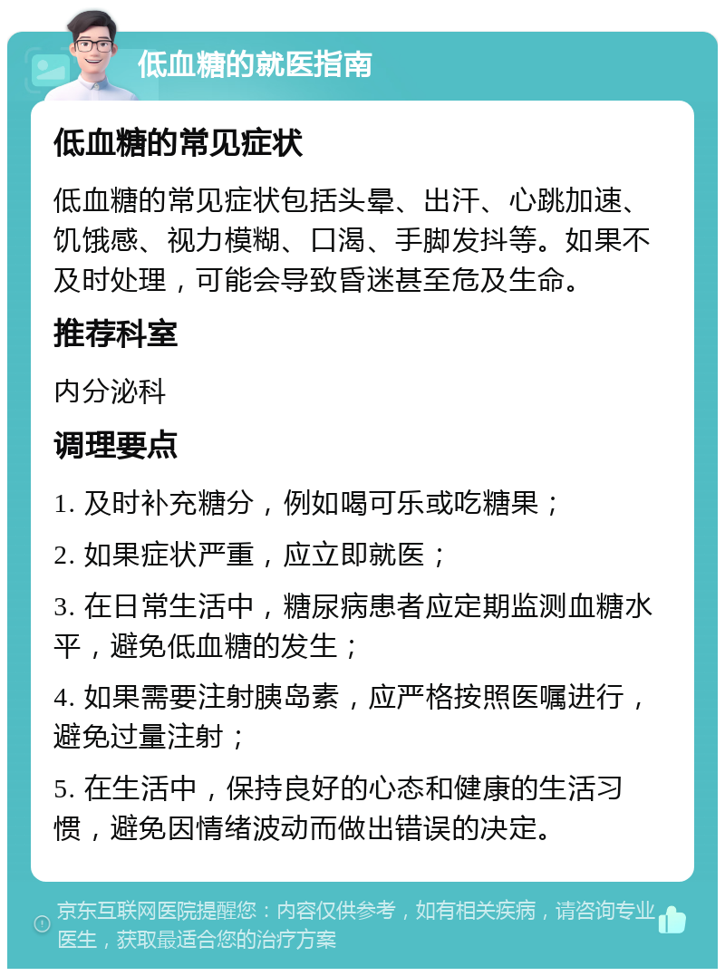 低血糖的就医指南 低血糖的常见症状 低血糖的常见症状包括头晕、出汗、心跳加速、饥饿感、视力模糊、口渴、手脚发抖等。如果不及时处理，可能会导致昏迷甚至危及生命。 推荐科室 内分泌科 调理要点 1. 及时补充糖分，例如喝可乐或吃糖果； 2. 如果症状严重，应立即就医； 3. 在日常生活中，糖尿病患者应定期监测血糖水平，避免低血糖的发生； 4. 如果需要注射胰岛素，应严格按照医嘱进行，避免过量注射； 5. 在生活中，保持良好的心态和健康的生活习惯，避免因情绪波动而做出错误的决定。