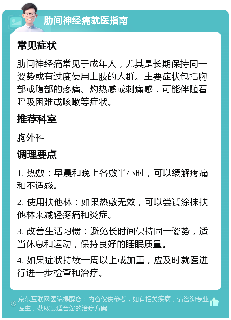 肋间神经痛就医指南 常见症状 肋间神经痛常见于成年人，尤其是长期保持同一姿势或有过度使用上肢的人群。主要症状包括胸部或腹部的疼痛、灼热感或刺痛感，可能伴随着呼吸困难或咳嗽等症状。 推荐科室 胸外科 调理要点 1. 热敷：早晨和晚上各敷半小时，可以缓解疼痛和不适感。 2. 使用扶他林：如果热敷无效，可以尝试涂抹扶他林来减轻疼痛和炎症。 3. 改善生活习惯：避免长时间保持同一姿势，适当休息和运动，保持良好的睡眠质量。 4. 如果症状持续一周以上或加重，应及时就医进行进一步检查和治疗。