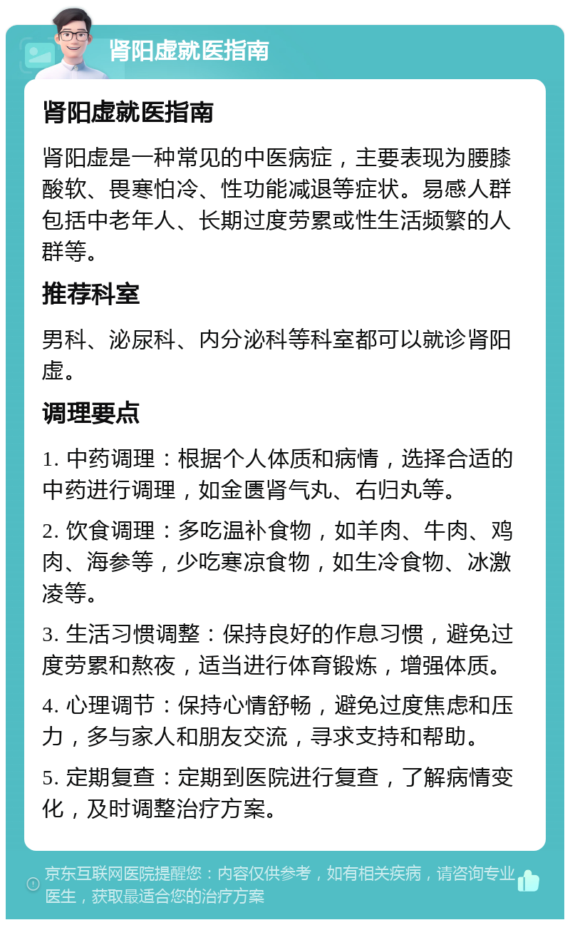 肾阳虚就医指南 肾阳虚就医指南 肾阳虚是一种常见的中医病症，主要表现为腰膝酸软、畏寒怕冷、性功能减退等症状。易感人群包括中老年人、长期过度劳累或性生活频繁的人群等。 推荐科室 男科、泌尿科、内分泌科等科室都可以就诊肾阳虚。 调理要点 1. 中药调理：根据个人体质和病情，选择合适的中药进行调理，如金匮肾气丸、右归丸等。 2. 饮食调理：多吃温补食物，如羊肉、牛肉、鸡肉、海参等，少吃寒凉食物，如生冷食物、冰激凌等。 3. 生活习惯调整：保持良好的作息习惯，避免过度劳累和熬夜，适当进行体育锻炼，增强体质。 4. 心理调节：保持心情舒畅，避免过度焦虑和压力，多与家人和朋友交流，寻求支持和帮助。 5. 定期复查：定期到医院进行复查，了解病情变化，及时调整治疗方案。