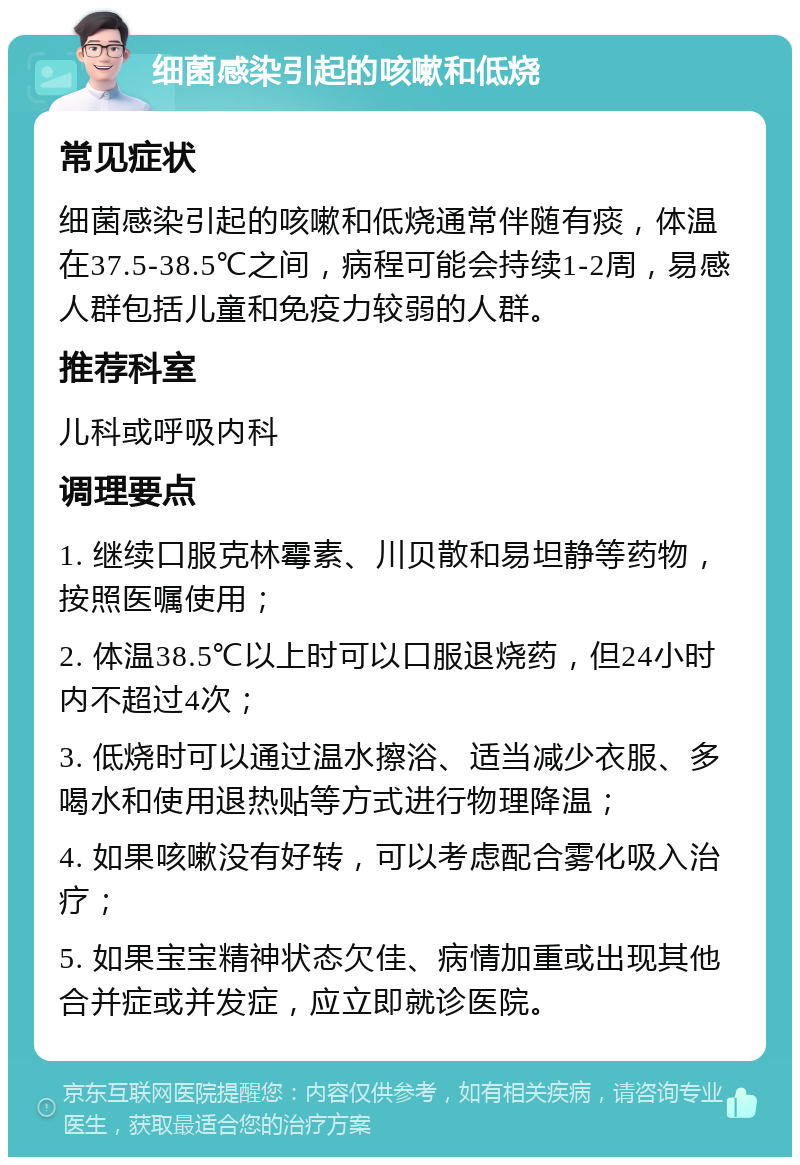 细菌感染引起的咳嗽和低烧 常见症状 细菌感染引起的咳嗽和低烧通常伴随有痰，体温在37.5-38.5℃之间，病程可能会持续1-2周，易感人群包括儿童和免疫力较弱的人群。 推荐科室 儿科或呼吸内科 调理要点 1. 继续口服克林霉素、川贝散和易坦静等药物，按照医嘱使用； 2. 体温38.5℃以上时可以口服退烧药，但24小时内不超过4次； 3. 低烧时可以通过温水擦浴、适当减少衣服、多喝水和使用退热贴等方式进行物理降温； 4. 如果咳嗽没有好转，可以考虑配合雾化吸入治疗； 5. 如果宝宝精神状态欠佳、病情加重或出现其他合并症或并发症，应立即就诊医院。