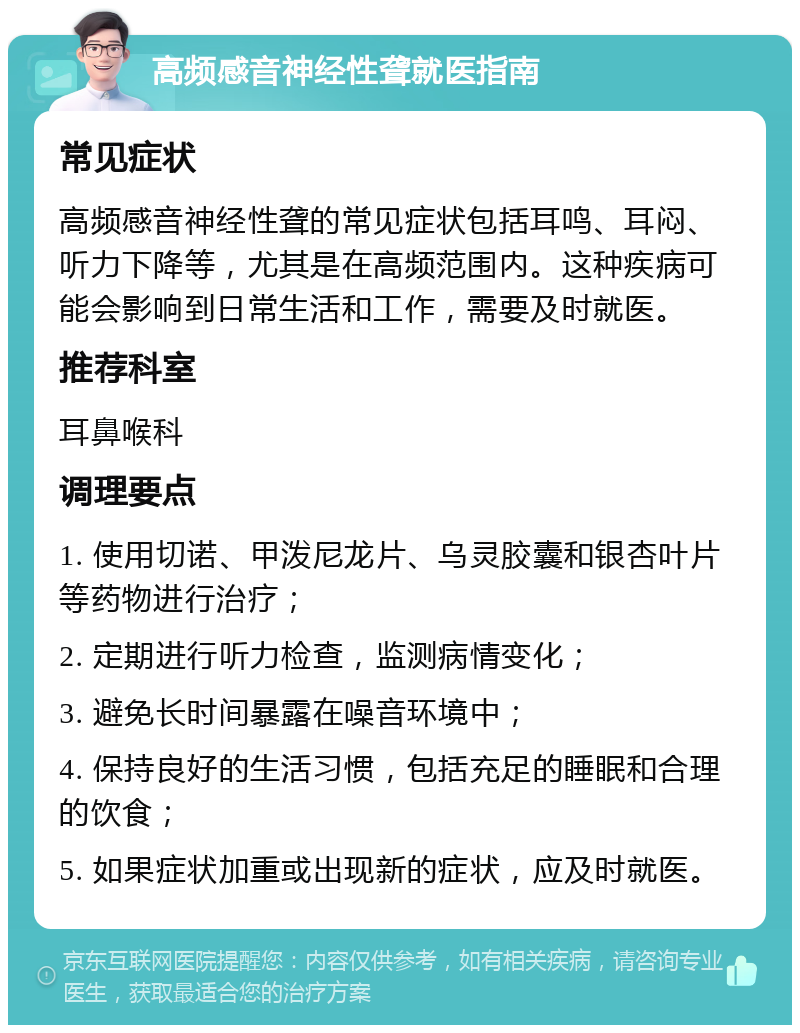 高频感音神经性聋就医指南 常见症状 高频感音神经性聋的常见症状包括耳鸣、耳闷、听力下降等，尤其是在高频范围内。这种疾病可能会影响到日常生活和工作，需要及时就医。 推荐科室 耳鼻喉科 调理要点 1. 使用切诺、甲泼尼龙片、乌灵胶囊和银杏叶片等药物进行治疗； 2. 定期进行听力检查，监测病情变化； 3. 避免长时间暴露在噪音环境中； 4. 保持良好的生活习惯，包括充足的睡眠和合理的饮食； 5. 如果症状加重或出现新的症状，应及时就医。