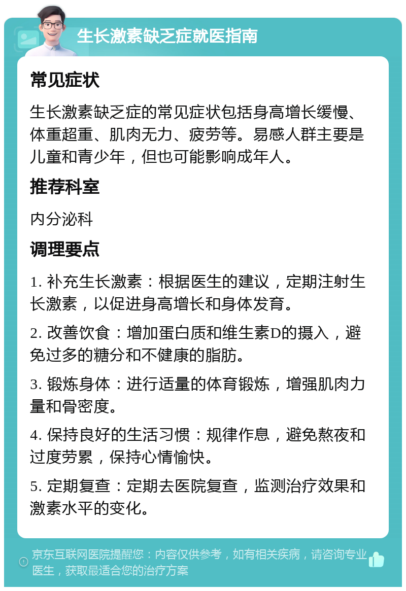 生长激素缺乏症就医指南 常见症状 生长激素缺乏症的常见症状包括身高增长缓慢、体重超重、肌肉无力、疲劳等。易感人群主要是儿童和青少年，但也可能影响成年人。 推荐科室 内分泌科 调理要点 1. 补充生长激素：根据医生的建议，定期注射生长激素，以促进身高增长和身体发育。 2. 改善饮食：增加蛋白质和维生素D的摄入，避免过多的糖分和不健康的脂肪。 3. 锻炼身体：进行适量的体育锻炼，增强肌肉力量和骨密度。 4. 保持良好的生活习惯：规律作息，避免熬夜和过度劳累，保持心情愉快。 5. 定期复查：定期去医院复查，监测治疗效果和激素水平的变化。