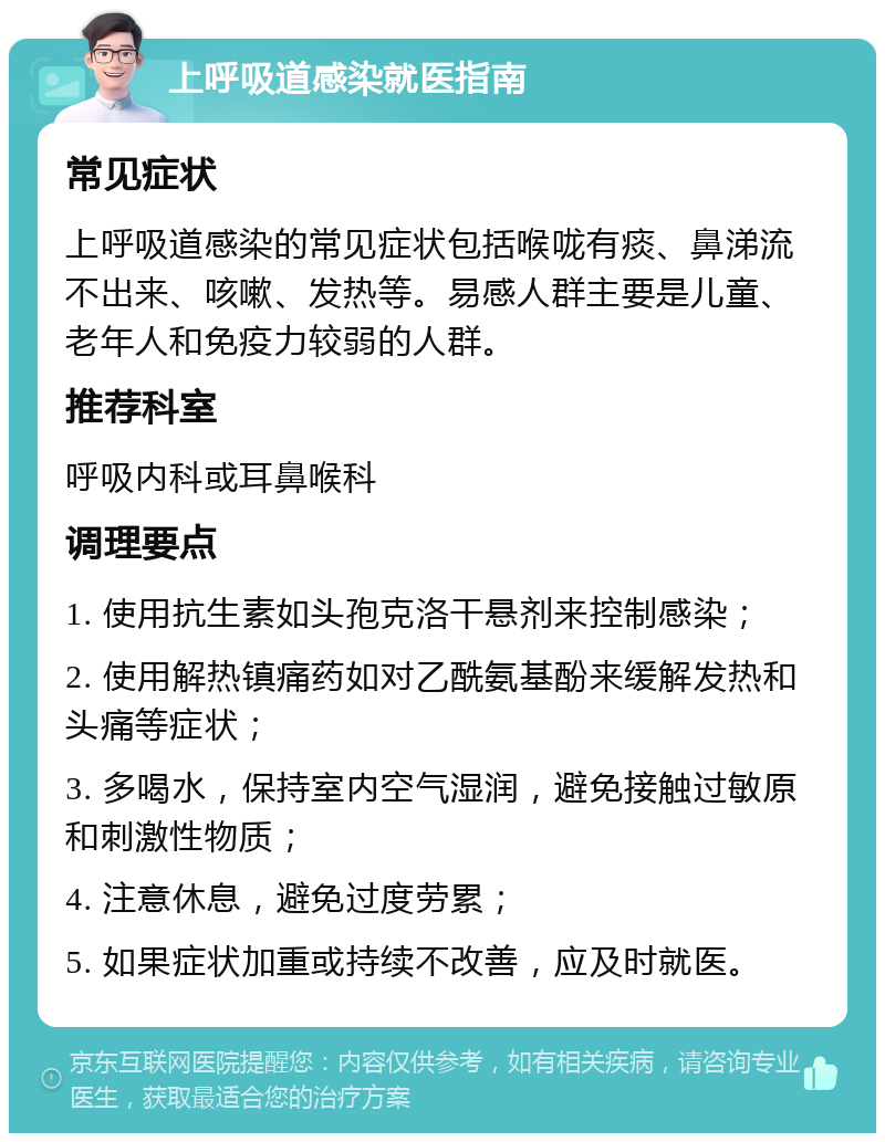 上呼吸道感染就医指南 常见症状 上呼吸道感染的常见症状包括喉咙有痰、鼻涕流不出来、咳嗽、发热等。易感人群主要是儿童、老年人和免疫力较弱的人群。 推荐科室 呼吸内科或耳鼻喉科 调理要点 1. 使用抗生素如头孢克洛干悬剂来控制感染； 2. 使用解热镇痛药如对乙酰氨基酚来缓解发热和头痛等症状； 3. 多喝水，保持室内空气湿润，避免接触过敏原和刺激性物质； 4. 注意休息，避免过度劳累； 5. 如果症状加重或持续不改善，应及时就医。