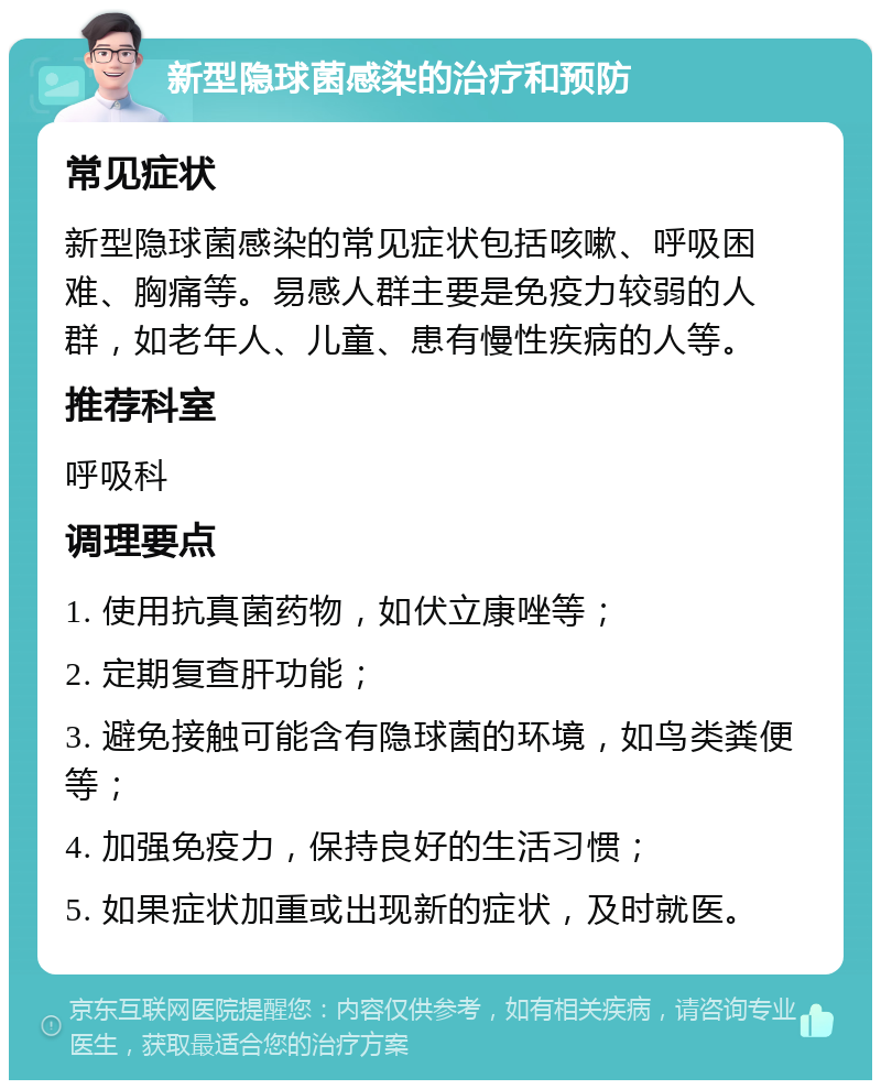 新型隐球菌感染的治疗和预防 常见症状 新型隐球菌感染的常见症状包括咳嗽、呼吸困难、胸痛等。易感人群主要是免疫力较弱的人群，如老年人、儿童、患有慢性疾病的人等。 推荐科室 呼吸科 调理要点 1. 使用抗真菌药物，如伏立康唑等； 2. 定期复查肝功能； 3. 避免接触可能含有隐球菌的环境，如鸟类粪便等； 4. 加强免疫力，保持良好的生活习惯； 5. 如果症状加重或出现新的症状，及时就医。