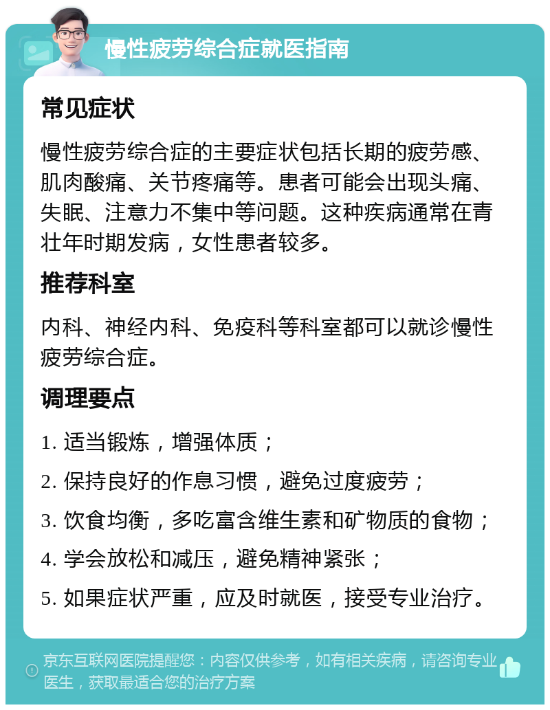 慢性疲劳综合症就医指南 常见症状 慢性疲劳综合症的主要症状包括长期的疲劳感、肌肉酸痛、关节疼痛等。患者可能会出现头痛、失眠、注意力不集中等问题。这种疾病通常在青壮年时期发病，女性患者较多。 推荐科室 内科、神经内科、免疫科等科室都可以就诊慢性疲劳综合症。 调理要点 1. 适当锻炼，增强体质； 2. 保持良好的作息习惯，避免过度疲劳； 3. 饮食均衡，多吃富含维生素和矿物质的食物； 4. 学会放松和减压，避免精神紧张； 5. 如果症状严重，应及时就医，接受专业治疗。