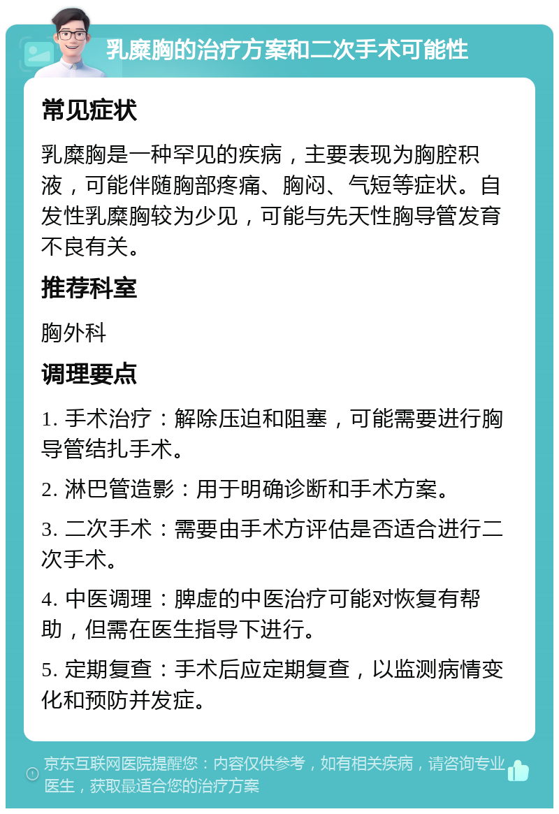 乳糜胸的治疗方案和二次手术可能性 常见症状 乳糜胸是一种罕见的疾病，主要表现为胸腔积液，可能伴随胸部疼痛、胸闷、气短等症状。自发性乳糜胸较为少见，可能与先天性胸导管发育不良有关。 推荐科室 胸外科 调理要点 1. 手术治疗：解除压迫和阻塞，可能需要进行胸导管结扎手术。 2. 淋巴管造影：用于明确诊断和手术方案。 3. 二次手术：需要由手术方评估是否适合进行二次手术。 4. 中医调理：脾虚的中医治疗可能对恢复有帮助，但需在医生指导下进行。 5. 定期复查：手术后应定期复查，以监测病情变化和预防并发症。