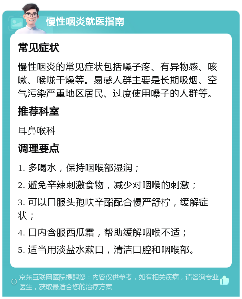 慢性咽炎就医指南 常见症状 慢性咽炎的常见症状包括嗓子疼、有异物感、咳嗽、喉咙干燥等。易感人群主要是长期吸烟、空气污染严重地区居民、过度使用嗓子的人群等。 推荐科室 耳鼻喉科 调理要点 1. 多喝水，保持咽喉部湿润； 2. 避免辛辣刺激食物，减少对咽喉的刺激； 3. 可以口服头孢呋辛酯配合慢严舒柠，缓解症状； 4. 口内含服西瓜霜，帮助缓解咽喉不适； 5. 适当用淡盐水漱口，清洁口腔和咽喉部。