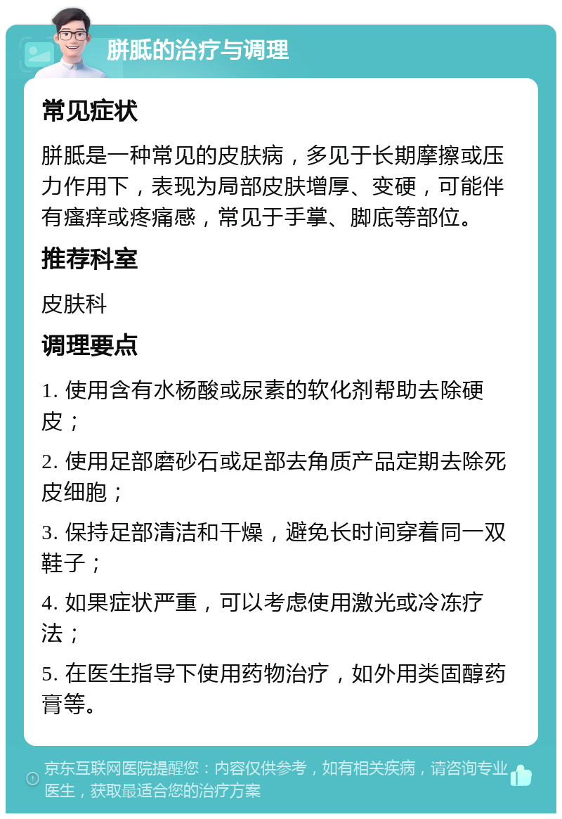 胼胝的治疗与调理 常见症状 胼胝是一种常见的皮肤病，多见于长期摩擦或压力作用下，表现为局部皮肤增厚、变硬，可能伴有瘙痒或疼痛感，常见于手掌、脚底等部位。 推荐科室 皮肤科 调理要点 1. 使用含有水杨酸或尿素的软化剂帮助去除硬皮； 2. 使用足部磨砂石或足部去角质产品定期去除死皮细胞； 3. 保持足部清洁和干燥，避免长时间穿着同一双鞋子； 4. 如果症状严重，可以考虑使用激光或冷冻疗法； 5. 在医生指导下使用药物治疗，如外用类固醇药膏等。