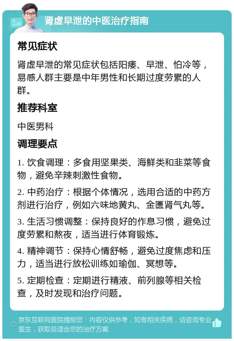 肾虚早泄的中医治疗指南 常见症状 肾虚早泄的常见症状包括阳痿、早泄、怕冷等，易感人群主要是中年男性和长期过度劳累的人群。 推荐科室 中医男科 调理要点 1. 饮食调理：多食用坚果类、海鲜类和韭菜等食物，避免辛辣刺激性食物。 2. 中药治疗：根据个体情况，选用合适的中药方剂进行治疗，例如六味地黄丸、金匮肾气丸等。 3. 生活习惯调整：保持良好的作息习惯，避免过度劳累和熬夜，适当进行体育锻炼。 4. 精神调节：保持心情舒畅，避免过度焦虑和压力，适当进行放松训练如瑜伽、冥想等。 5. 定期检查：定期进行精液、前列腺等相关检查，及时发现和治疗问题。