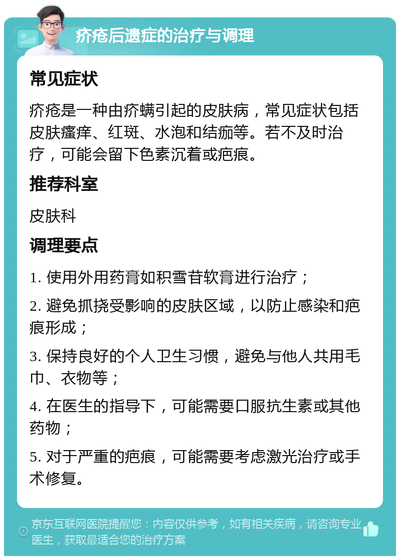 疥疮后遗症的治疗与调理 常见症状 疥疮是一种由疥螨引起的皮肤病，常见症状包括皮肤瘙痒、红斑、水泡和结痂等。若不及时治疗，可能会留下色素沉着或疤痕。 推荐科室 皮肤科 调理要点 1. 使用外用药膏如积雪苷软膏进行治疗； 2. 避免抓挠受影响的皮肤区域，以防止感染和疤痕形成； 3. 保持良好的个人卫生习惯，避免与他人共用毛巾、衣物等； 4. 在医生的指导下，可能需要口服抗生素或其他药物； 5. 对于严重的疤痕，可能需要考虑激光治疗或手术修复。