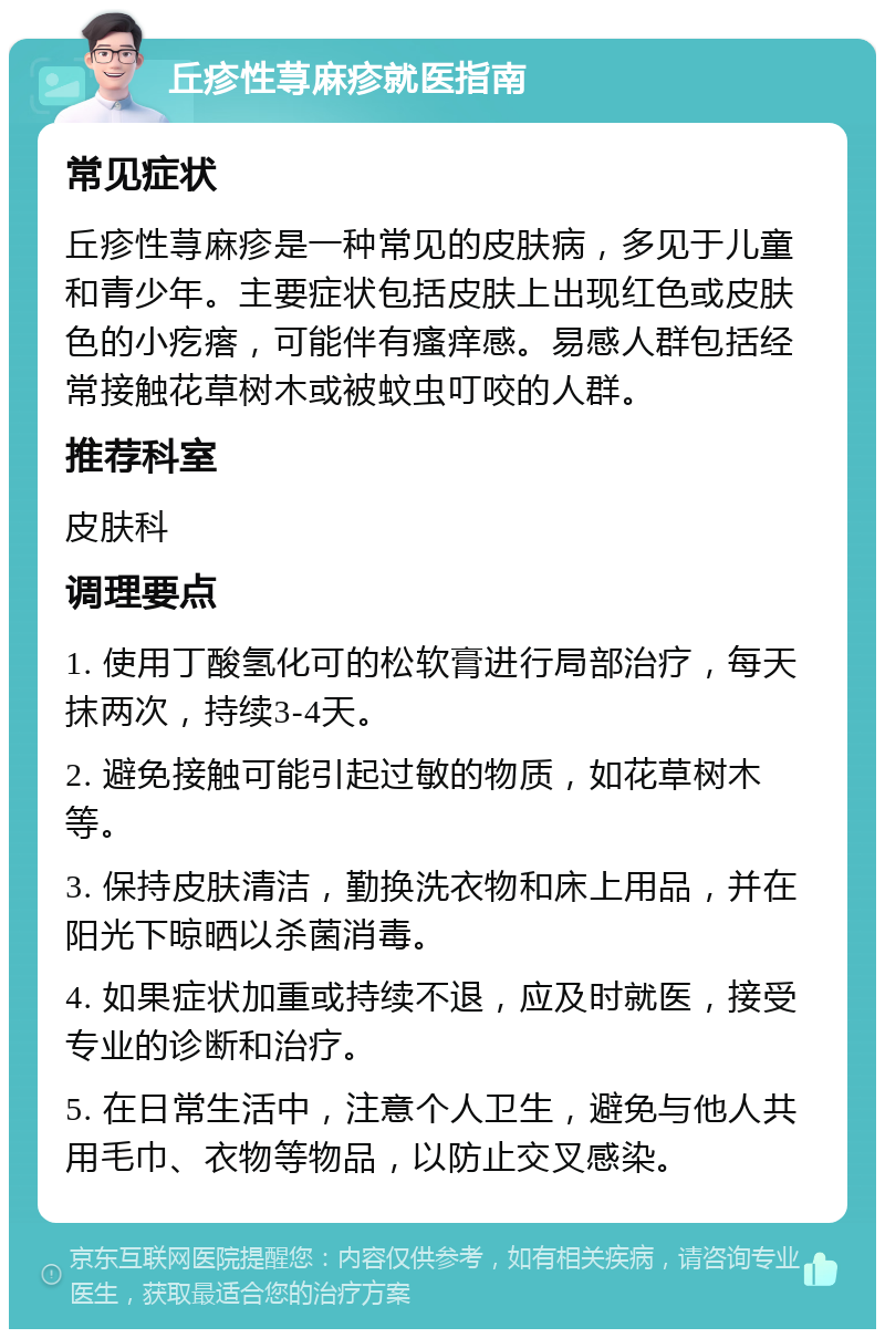 丘疹性荨麻疹就医指南 常见症状 丘疹性荨麻疹是一种常见的皮肤病，多见于儿童和青少年。主要症状包括皮肤上出现红色或皮肤色的小疙瘩，可能伴有瘙痒感。易感人群包括经常接触花草树木或被蚊虫叮咬的人群。 推荐科室 皮肤科 调理要点 1. 使用丁酸氢化可的松软膏进行局部治疗，每天抹两次，持续3-4天。 2. 避免接触可能引起过敏的物质，如花草树木等。 3. 保持皮肤清洁，勤换洗衣物和床上用品，并在阳光下晾晒以杀菌消毒。 4. 如果症状加重或持续不退，应及时就医，接受专业的诊断和治疗。 5. 在日常生活中，注意个人卫生，避免与他人共用毛巾、衣物等物品，以防止交叉感染。