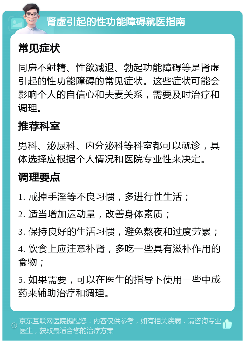 肾虚引起的性功能障碍就医指南 常见症状 同房不射精、性欲减退、勃起功能障碍等是肾虚引起的性功能障碍的常见症状。这些症状可能会影响个人的自信心和夫妻关系，需要及时治疗和调理。 推荐科室 男科、泌尿科、内分泌科等科室都可以就诊，具体选择应根据个人情况和医院专业性来决定。 调理要点 1. 戒掉手淫等不良习惯，多进行性生活； 2. 适当增加运动量，改善身体素质； 3. 保持良好的生活习惯，避免熬夜和过度劳累； 4. 饮食上应注意补肾，多吃一些具有滋补作用的食物； 5. 如果需要，可以在医生的指导下使用一些中成药来辅助治疗和调理。