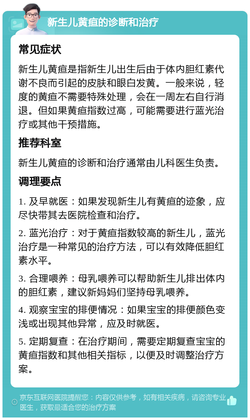 新生儿黄疸的诊断和治疗 常见症状 新生儿黄疸是指新生儿出生后由于体内胆红素代谢不良而引起的皮肤和眼白发黄。一般来说，轻度的黄疸不需要特殊处理，会在一周左右自行消退。但如果黄疸指数过高，可能需要进行蓝光治疗或其他干预措施。 推荐科室 新生儿黄疸的诊断和治疗通常由儿科医生负责。 调理要点 1. 及早就医：如果发现新生儿有黄疸的迹象，应尽快带其去医院检查和治疗。 2. 蓝光治疗：对于黄疸指数较高的新生儿，蓝光治疗是一种常见的治疗方法，可以有效降低胆红素水平。 3. 合理喂养：母乳喂养可以帮助新生儿排出体内的胆红素，建议新妈妈们坚持母乳喂养。 4. 观察宝宝的排便情况：如果宝宝的排便颜色变浅或出现其他异常，应及时就医。 5. 定期复查：在治疗期间，需要定期复查宝宝的黄疸指数和其他相关指标，以便及时调整治疗方案。