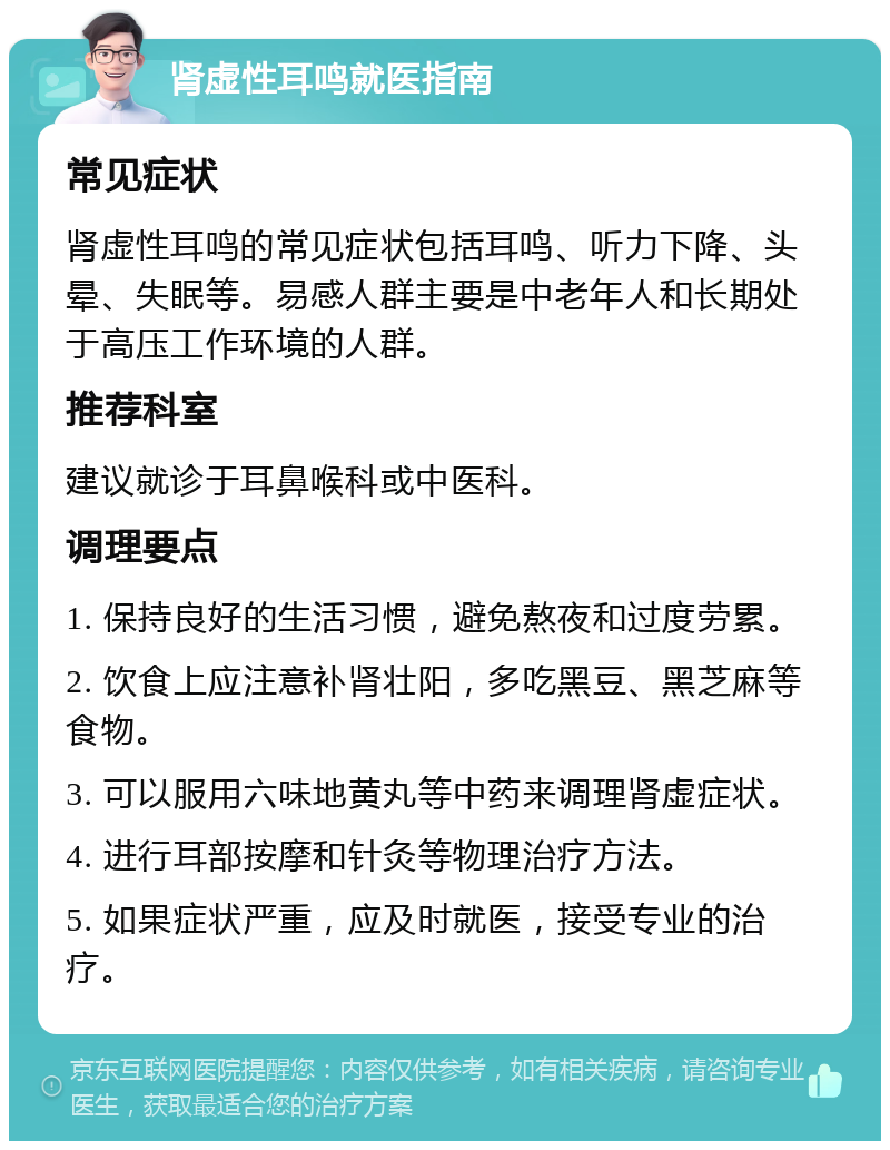 肾虚性耳鸣就医指南 常见症状 肾虚性耳鸣的常见症状包括耳鸣、听力下降、头晕、失眠等。易感人群主要是中老年人和长期处于高压工作环境的人群。 推荐科室 建议就诊于耳鼻喉科或中医科。 调理要点 1. 保持良好的生活习惯，避免熬夜和过度劳累。 2. 饮食上应注意补肾壮阳，多吃黑豆、黑芝麻等食物。 3. 可以服用六味地黄丸等中药来调理肾虚症状。 4. 进行耳部按摩和针灸等物理治疗方法。 5. 如果症状严重，应及时就医，接受专业的治疗。