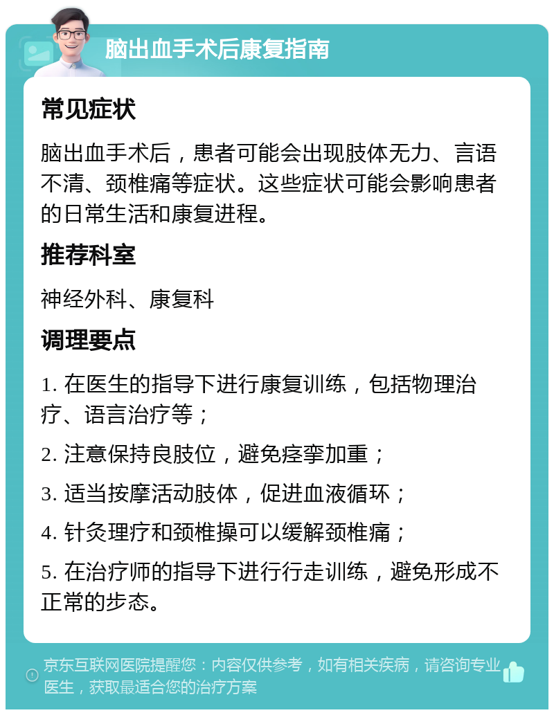 脑出血手术后康复指南 常见症状 脑出血手术后，患者可能会出现肢体无力、言语不清、颈椎痛等症状。这些症状可能会影响患者的日常生活和康复进程。 推荐科室 神经外科、康复科 调理要点 1. 在医生的指导下进行康复训练，包括物理治疗、语言治疗等； 2. 注意保持良肢位，避免痉挛加重； 3. 适当按摩活动肢体，促进血液循环； 4. 针灸理疗和颈椎操可以缓解颈椎痛； 5. 在治疗师的指导下进行行走训练，避免形成不正常的步态。