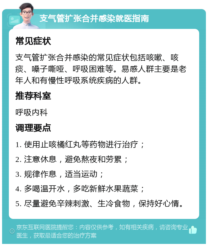 支气管扩张合并感染就医指南 常见症状 支气管扩张合并感染的常见症状包括咳嗽、咳痰、嗓子嘶哑、呼吸困难等。易感人群主要是老年人和有慢性呼吸系统疾病的人群。 推荐科室 呼吸内科 调理要点 1. 使用止咳橘红丸等药物进行治疗； 2. 注意休息，避免熬夜和劳累； 3. 规律作息，适当运动； 4. 多喝温开水，多吃新鲜水果蔬菜； 5. 尽量避免辛辣刺激、生冷食物，保持好心情。