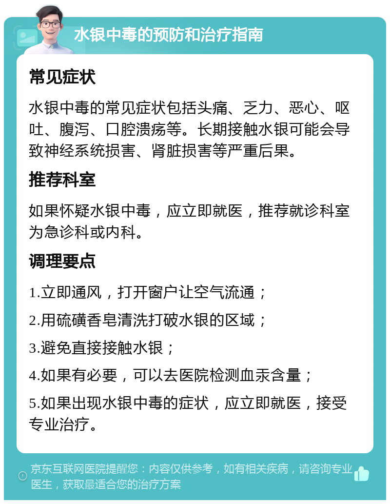 水银中毒的预防和治疗指南 常见症状 水银中毒的常见症状包括头痛、乏力、恶心、呕吐、腹泻、口腔溃疡等。长期接触水银可能会导致神经系统损害、肾脏损害等严重后果。 推荐科室 如果怀疑水银中毒，应立即就医，推荐就诊科室为急诊科或内科。 调理要点 1.立即通风，打开窗户让空气流通； 2.用硫磺香皂清洗打破水银的区域； 3.避免直接接触水银； 4.如果有必要，可以去医院检测血汞含量； 5.如果出现水银中毒的症状，应立即就医，接受专业治疗。