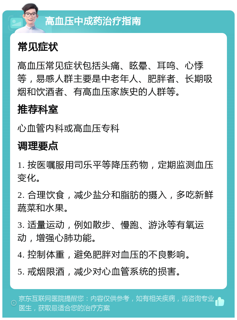 高血压中成药治疗指南 常见症状 高血压常见症状包括头痛、眩晕、耳鸣、心悸等，易感人群主要是中老年人、肥胖者、长期吸烟和饮酒者、有高血压家族史的人群等。 推荐科室 心血管内科或高血压专科 调理要点 1. 按医嘱服用司乐平等降压药物，定期监测血压变化。 2. 合理饮食，减少盐分和脂肪的摄入，多吃新鲜蔬菜和水果。 3. 适量运动，例如散步、慢跑、游泳等有氧运动，增强心肺功能。 4. 控制体重，避免肥胖对血压的不良影响。 5. 戒烟限酒，减少对心血管系统的损害。