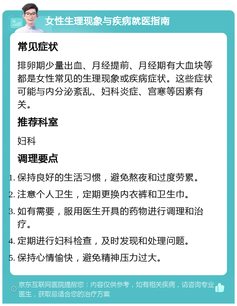 女性生理现象与疾病就医指南 常见症状 排卵期少量出血、月经提前、月经期有大血块等都是女性常见的生理现象或疾病症状。这些症状可能与内分泌紊乱、妇科炎症、宫寒等因素有关。 推荐科室 妇科 调理要点 保持良好的生活习惯，避免熬夜和过度劳累。 注意个人卫生，定期更换内衣裤和卫生巾。 如有需要，服用医生开具的药物进行调理和治疗。 定期进行妇科检查，及时发现和处理问题。 保持心情愉快，避免精神压力过大。