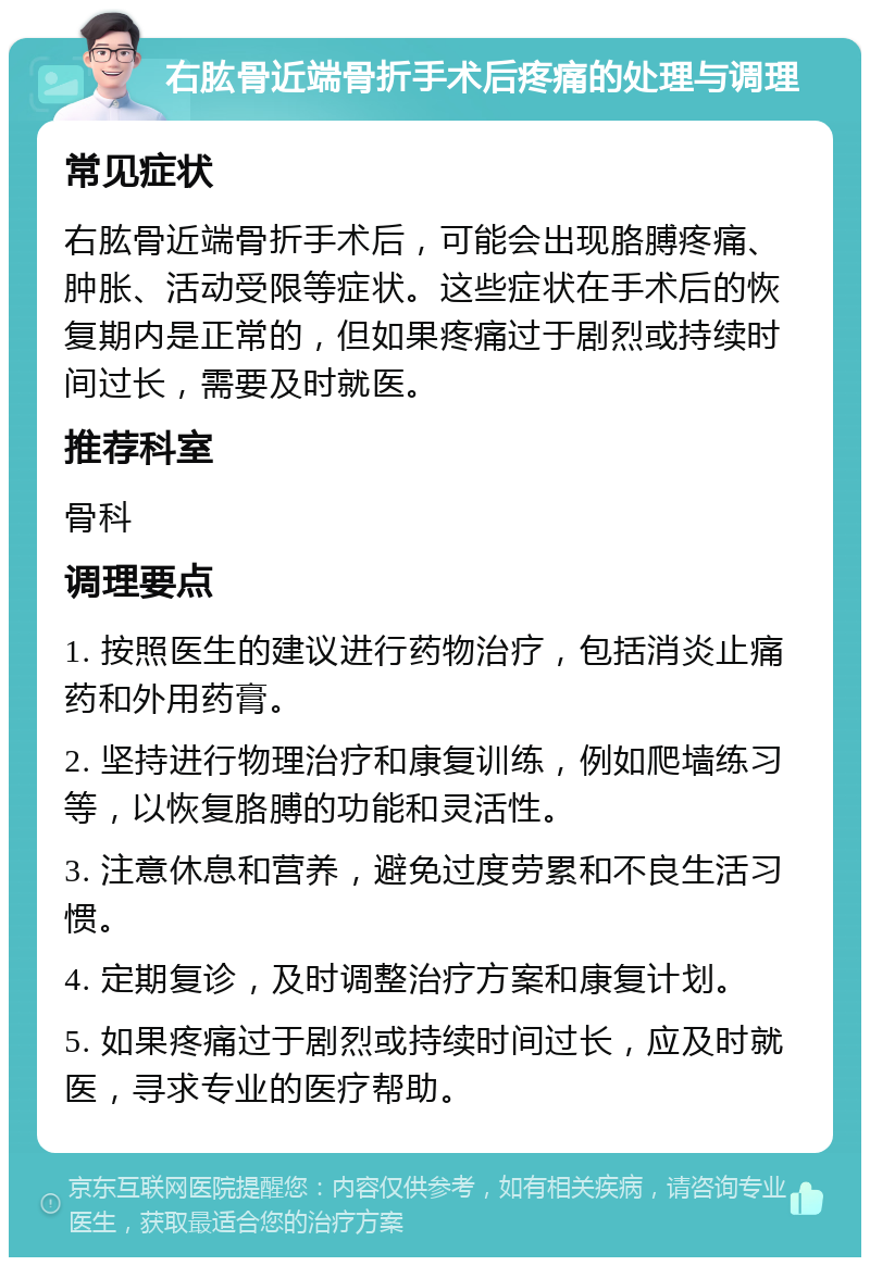 右肱骨近端骨折手术后疼痛的处理与调理 常见症状 右肱骨近端骨折手术后，可能会出现胳膊疼痛、肿胀、活动受限等症状。这些症状在手术后的恢复期内是正常的，但如果疼痛过于剧烈或持续时间过长，需要及时就医。 推荐科室 骨科 调理要点 1. 按照医生的建议进行药物治疗，包括消炎止痛药和外用药膏。 2. 坚持进行物理治疗和康复训练，例如爬墙练习等，以恢复胳膊的功能和灵活性。 3. 注意休息和营养，避免过度劳累和不良生活习惯。 4. 定期复诊，及时调整治疗方案和康复计划。 5. 如果疼痛过于剧烈或持续时间过长，应及时就医，寻求专业的医疗帮助。