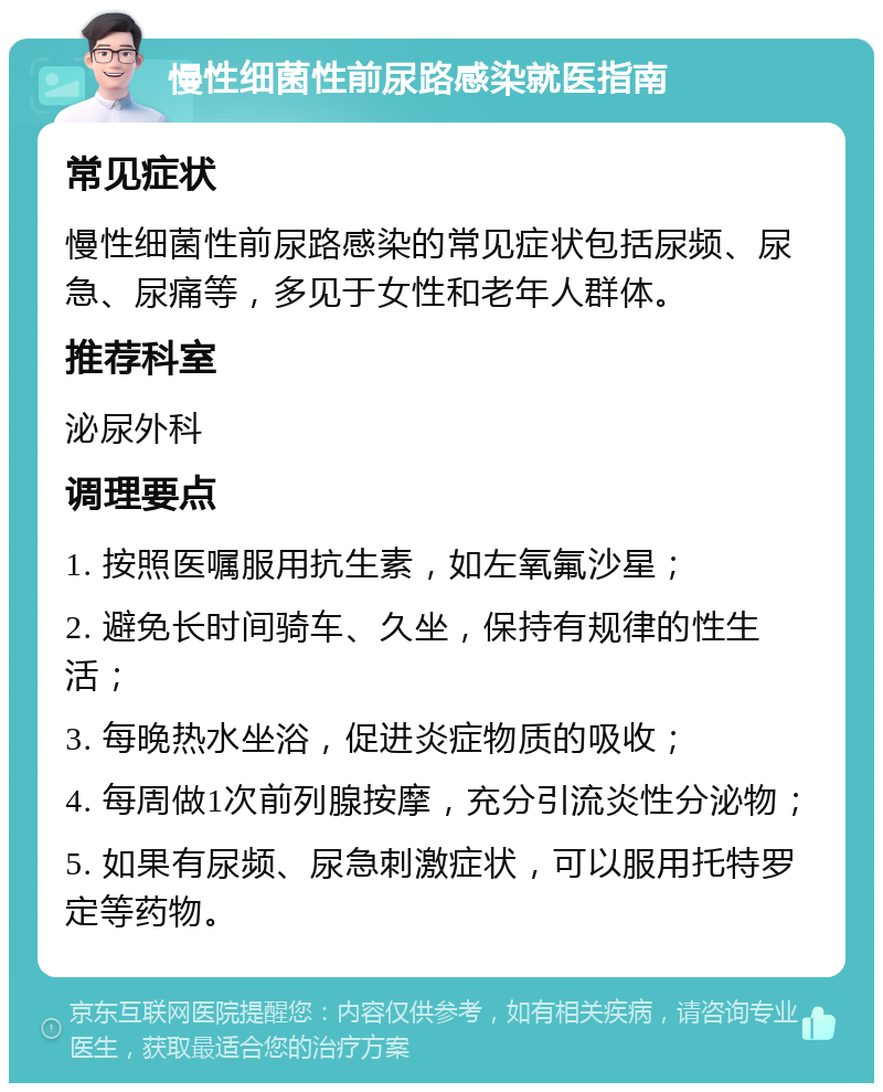 慢性细菌性前尿路感染就医指南 常见症状 慢性细菌性前尿路感染的常见症状包括尿频、尿急、尿痛等，多见于女性和老年人群体。 推荐科室 泌尿外科 调理要点 1. 按照医嘱服用抗生素，如左氧氟沙星； 2. 避免长时间骑车、久坐，保持有规律的性生活； 3. 每晚热水坐浴，促进炎症物质的吸收； 4. 每周做1次前列腺按摩，充分引流炎性分泌物； 5. 如果有尿频、尿急刺激症状，可以服用托特罗定等药物。