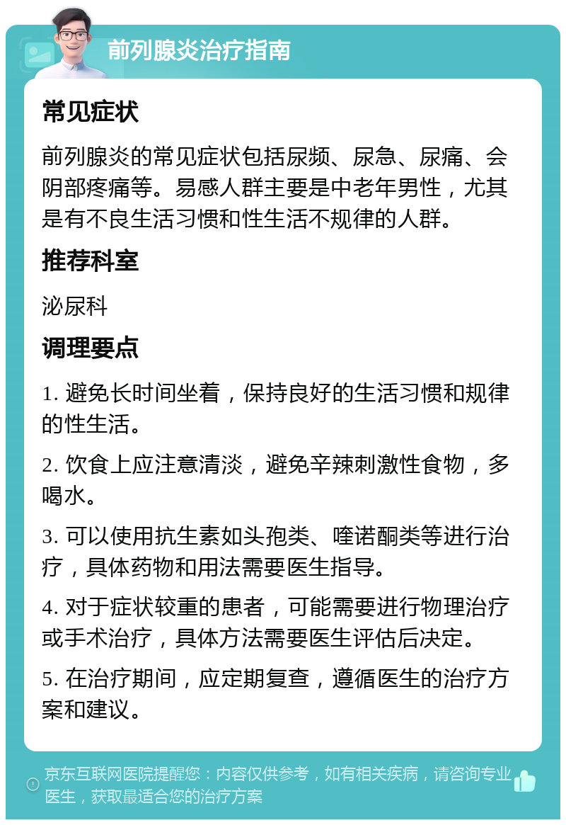 前列腺炎治疗指南 常见症状 前列腺炎的常见症状包括尿频、尿急、尿痛、会阴部疼痛等。易感人群主要是中老年男性，尤其是有不良生活习惯和性生活不规律的人群。 推荐科室 泌尿科 调理要点 1. 避免长时间坐着，保持良好的生活习惯和规律的性生活。 2. 饮食上应注意清淡，避免辛辣刺激性食物，多喝水。 3. 可以使用抗生素如头孢类、喹诺酮类等进行治疗，具体药物和用法需要医生指导。 4. 对于症状较重的患者，可能需要进行物理治疗或手术治疗，具体方法需要医生评估后决定。 5. 在治疗期间，应定期复查，遵循医生的治疗方案和建议。