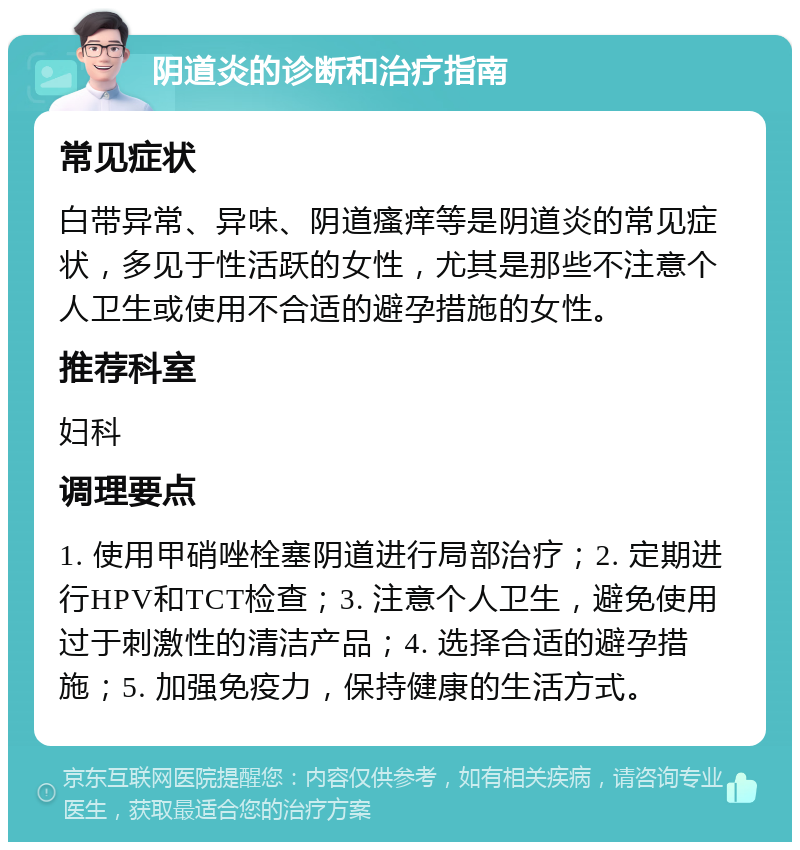 阴道炎的诊断和治疗指南 常见症状 白带异常、异味、阴道瘙痒等是阴道炎的常见症状，多见于性活跃的女性，尤其是那些不注意个人卫生或使用不合适的避孕措施的女性。 推荐科室 妇科 调理要点 1. 使用甲硝唑栓塞阴道进行局部治疗；2. 定期进行HPV和TCT检查；3. 注意个人卫生，避免使用过于刺激性的清洁产品；4. 选择合适的避孕措施；5. 加强免疫力，保持健康的生活方式。