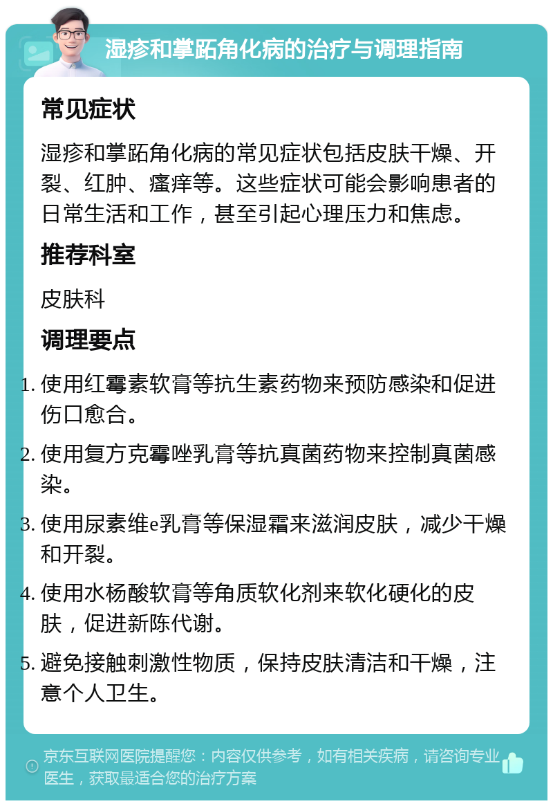 湿疹和掌跖角化病的治疗与调理指南 常见症状 湿疹和掌跖角化病的常见症状包括皮肤干燥、开裂、红肿、瘙痒等。这些症状可能会影响患者的日常生活和工作，甚至引起心理压力和焦虑。 推荐科室 皮肤科 调理要点 使用红霉素软膏等抗生素药物来预防感染和促进伤口愈合。 使用复方克霉唑乳膏等抗真菌药物来控制真菌感染。 使用尿素维e乳膏等保湿霜来滋润皮肤，减少干燥和开裂。 使用水杨酸软膏等角质软化剂来软化硬化的皮肤，促进新陈代谢。 避免接触刺激性物质，保持皮肤清洁和干燥，注意个人卫生。