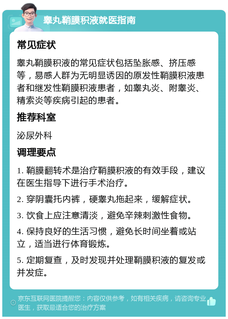 睾丸鞘膜积液就医指南 常见症状 睾丸鞘膜积液的常见症状包括坠胀感、挤压感等，易感人群为无明显诱因的原发性鞘膜积液患者和继发性鞘膜积液患者，如睾丸炎、附睾炎、精索炎等疾病引起的患者。 推荐科室 泌尿外科 调理要点 1. 鞘膜翻转术是治疗鞘膜积液的有效手段，建议在医生指导下进行手术治疗。 2. 穿阴囊托内裤，硬睾丸拖起来，缓解症状。 3. 饮食上应注意清淡，避免辛辣刺激性食物。 4. 保持良好的生活习惯，避免长时间坐着或站立，适当进行体育锻炼。 5. 定期复查，及时发现并处理鞘膜积液的复发或并发症。