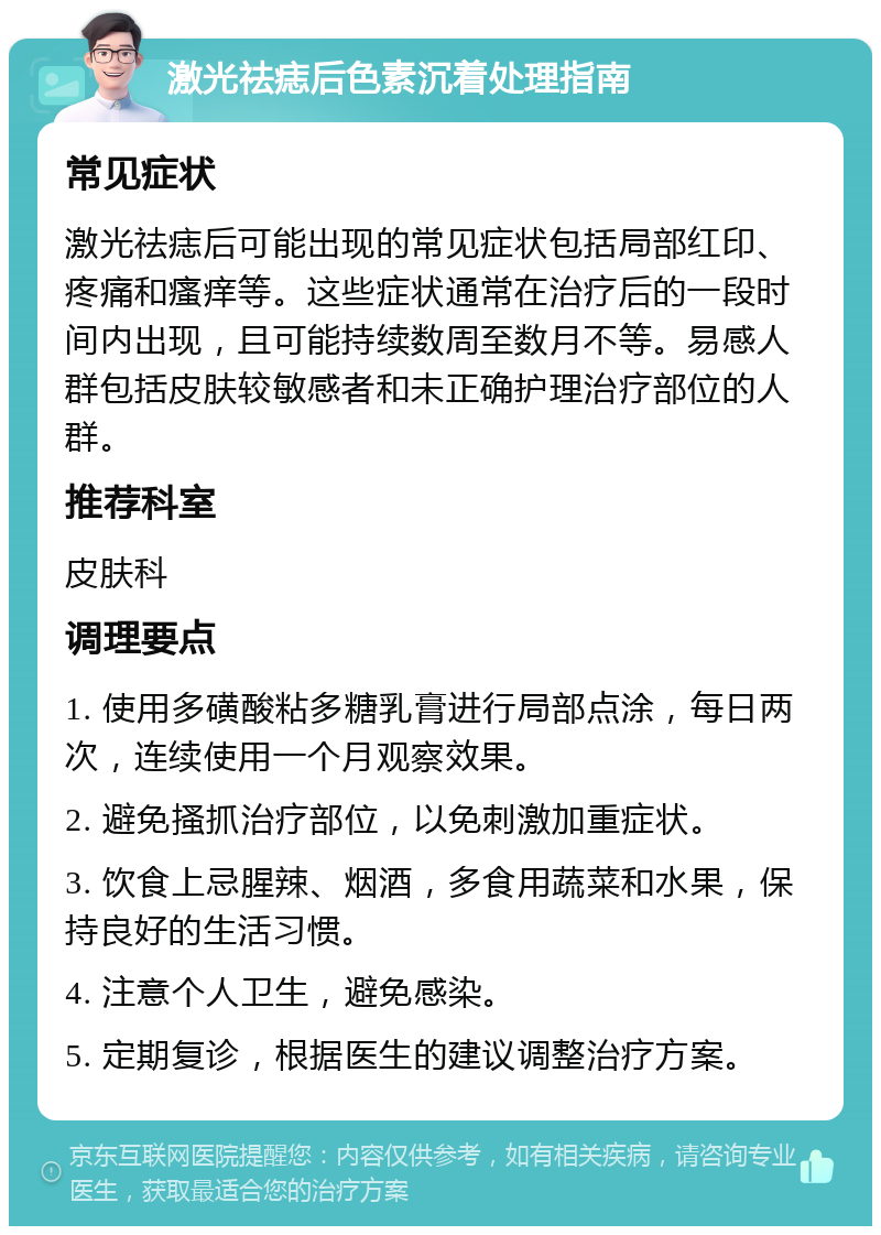 激光祛痣后色素沉着处理指南 常见症状 激光祛痣后可能出现的常见症状包括局部红印、疼痛和瘙痒等。这些症状通常在治疗后的一段时间内出现，且可能持续数周至数月不等。易感人群包括皮肤较敏感者和未正确护理治疗部位的人群。 推荐科室 皮肤科 调理要点 1. 使用多磺酸粘多糖乳膏进行局部点涂，每日两次，连续使用一个月观察效果。 2. 避免搔抓治疗部位，以免刺激加重症状。 3. 饮食上忌腥辣、烟酒，多食用蔬菜和水果，保持良好的生活习惯。 4. 注意个人卫生，避免感染。 5. 定期复诊，根据医生的建议调整治疗方案。