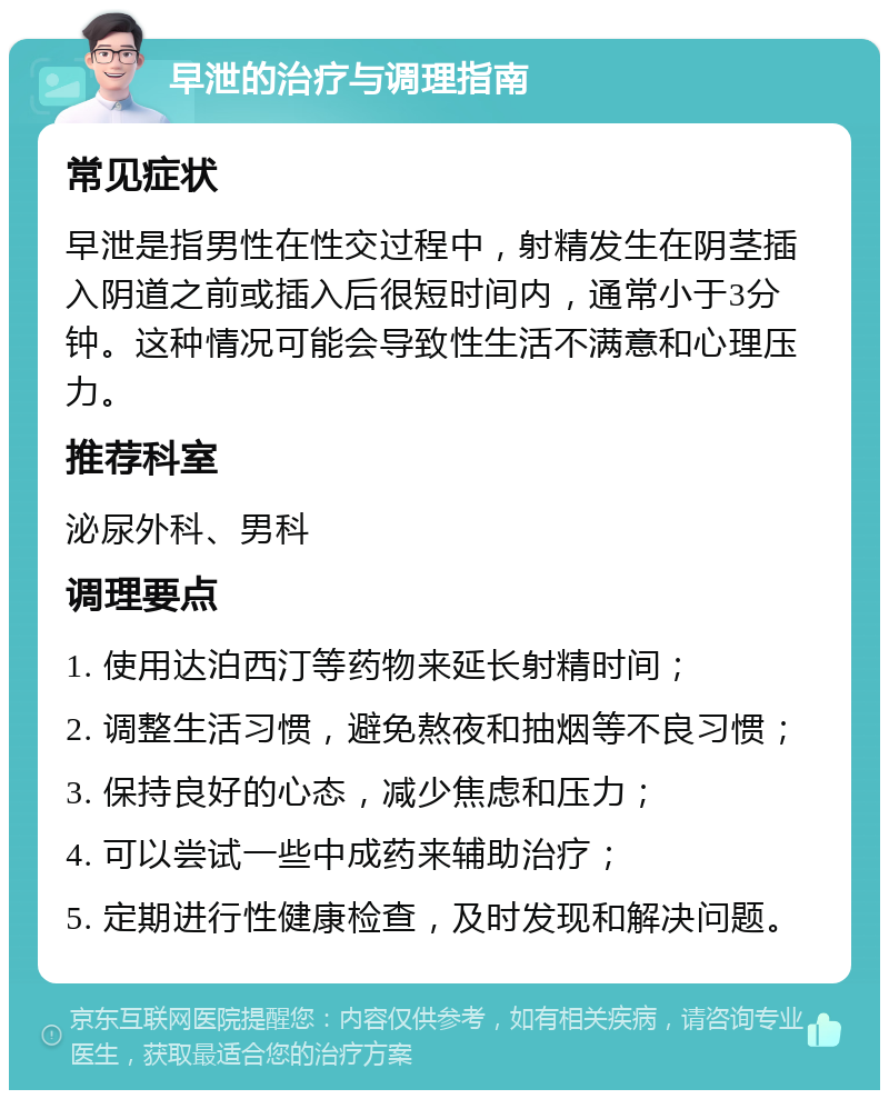 早泄的治疗与调理指南 常见症状 早泄是指男性在性交过程中，射精发生在阴茎插入阴道之前或插入后很短时间内，通常小于3分钟。这种情况可能会导致性生活不满意和心理压力。 推荐科室 泌尿外科、男科 调理要点 1. 使用达泊西汀等药物来延长射精时间； 2. 调整生活习惯，避免熬夜和抽烟等不良习惯； 3. 保持良好的心态，减少焦虑和压力； 4. 可以尝试一些中成药来辅助治疗； 5. 定期进行性健康检查，及时发现和解决问题。