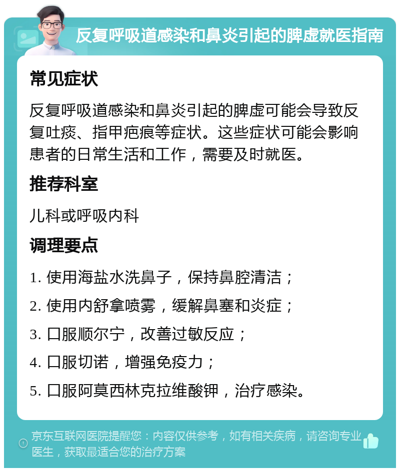 反复呼吸道感染和鼻炎引起的脾虚就医指南 常见症状 反复呼吸道感染和鼻炎引起的脾虚可能会导致反复吐痰、指甲疤痕等症状。这些症状可能会影响患者的日常生活和工作，需要及时就医。 推荐科室 儿科或呼吸内科 调理要点 1. 使用海盐水洗鼻子，保持鼻腔清洁； 2. 使用内舒拿喷雾，缓解鼻塞和炎症； 3. 口服顺尔宁，改善过敏反应； 4. 口服切诺，增强免疫力； 5. 口服阿莫西林克拉维酸钾，治疗感染。