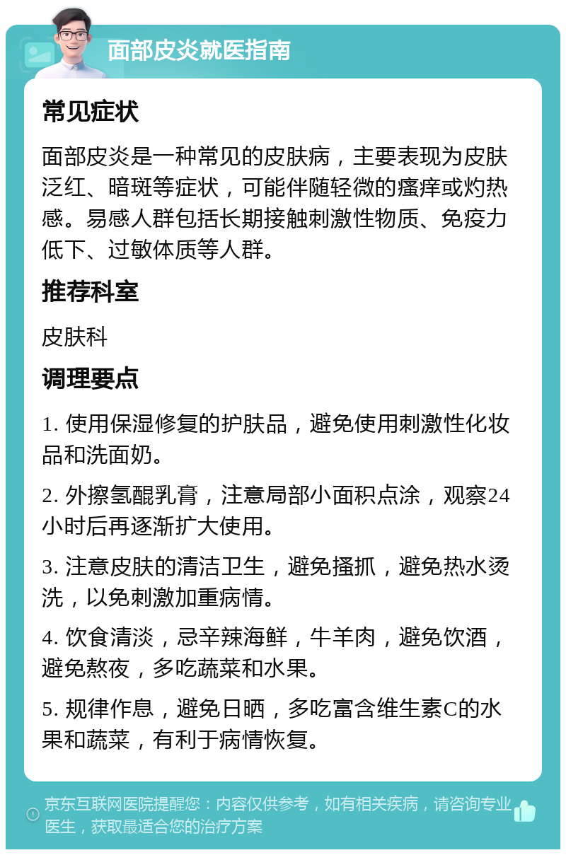 面部皮炎就医指南 常见症状 面部皮炎是一种常见的皮肤病，主要表现为皮肤泛红、暗斑等症状，可能伴随轻微的瘙痒或灼热感。易感人群包括长期接触刺激性物质、免疫力低下、过敏体质等人群。 推荐科室 皮肤科 调理要点 1. 使用保湿修复的护肤品，避免使用刺激性化妆品和洗面奶。 2. 外擦氢醌乳膏，注意局部小面积点涂，观察24小时后再逐渐扩大使用。 3. 注意皮肤的清洁卫生，避免搔抓，避免热水烫洗，以免刺激加重病情。 4. 饮食清淡，忌辛辣海鲜，牛羊肉，避免饮酒，避免熬夜，多吃蔬菜和水果。 5. 规律作息，避免日晒，多吃富含维生素C的水果和蔬菜，有利于病情恢复。